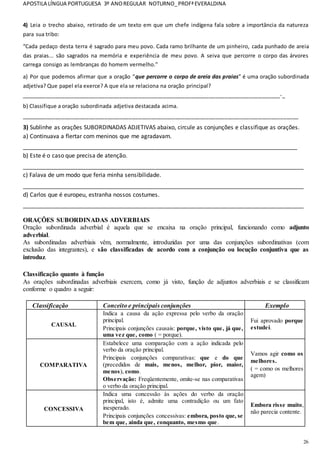 APOSTILA LÍNGUA PORTUGUESA 3º ANOREGULAR NOTURNO_PROFªEVERALDINA
26
4) Leia o trecho abaixo, retirado de um texto em que um chefe indígena fala sobre a importância da natureza
para sua tribo:
“Cada pedaço desta terra é sagrado para meu povo. Cada ramo brilhante de um pinheiro, cada punhado de areia
das praias... são sagrados na memória e experiência de meu povo. A seiva que percorre o corpo das árvores
carrega consigo as lembranças do homem vermelho.”
a) Por que podemos afirmar que a oração “que percorre o corpo de areia das praias” é uma oração subordinada
adjetiva? Que papel ela exerce? A que ela se relaciona na oração principal?
____________________________________________________________________________________-_
b) Classifique a oração subordinada adjetiva destacada acima.
__________________________________________________________________________________________
3) Sublinhe as orações SUBORDINADAS ADJETIVAS abaixo, circule as conjunções e classifique as orações.
a) Continuava a flertar com meninos que me agradavam.
_____________________________________________________________________________________
b) Este é o caso que precisa de atenção.
_______________________________________________________________________________________
c) Falava de um modo que feria minha sensibilidade.
_______________________________________________________________________________________
d) Carlos que é europeu, estranha nossos costumes.
_______________________________________________________________________________________
ORAÇÕES SUBORDINADAS ADVERBIAIS
Oração subordinada adverbial é aquela que se encaixa na oração principal, funcionando como adjunto
adverbial.
As subordinadas adverbiais vêm, normalmente, introduzidas por uma das conjunções subordinativas (com
exclusão das integrantes), e são classificadas de acordo com a conjunção ou locução conjuntiva que as
introduz.
Classificação quanto à função
As orações subordinadas adverbiais exercem, como já visto, função de adjuntos adverbiais e se classificam
conforme o quadro a seguir:
Classificação Conceito e principais conjunções Exemplo
CAUSAL
Indica a causa da ação expressa pelo verbo da oração
principal.
Principais conjunções causais: porque, visto que, já que,
uma vez que, como ( = porque).
Fui aprovado porque
estudei.
COMPARATIVA
Estabelece uma comparação com a ação indicada pelo
verbo da oração principal.
Principais conjunções comparativas: que e do que
(precedidos de mais, menos, melhor, pior, maior,
menos), como.
Observação: Freqüentemente, omite-se nas comparativas
o verbo da oração principal.
Vamos agir como os
melhores.
( = como os melhores
agem)
CONCESSIVA
Indica uma concessão às ações do verbo da oração
principal, isto é, admite uma contradição ou um fato
inesperado.
Principais conjunções concessivas: embora, posto que, se
bem que, ainda que, conquanto, mesmo que.
Embora risse muito,
não parecia contente.
 