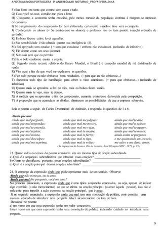 APOSTILA LÍNGUA PORTUGUESA 3º ANOREGULAR NOTURNO_PROFªEVERALDINA
28
F) Sua fome era tanta que comeu com casca e tudo.
G) Caso você se case, convide-me para a festa.
H) Conquanto a economia tenha crescido, pelo menos metade da população continua à margem do mercado
de consumo.
I) Se o regulamento do campeonato for bem elaborado, certamente o melhor time será o campeão.
J) Conhecendo os alunos (= Se conhecesse os alunos), o professor não os teria punido. (oração reduzida de
gerúndio)
K) Embora fizesse calor; levei agasalho.
L) Sua sensibilidade é tão afinada quanto sua inteligência (é).
M) Foi aprovado sem estudar ( = sem que estudasse / embora não estudasse). (reduzida de infinitivo)
N) Ele dorme como um urso (dorme).
O) Não saia sem que eu permita.
P) Fiz o bolo conforme ensina a receita.
Q) Segundo atesta recente relatório do Banco Mundial, o Brasil é o campeão mundial de má distribuição de
renda.
R) Vim aqui a fim de que você me explicasse as questões.
S) Fez tudo porque eu não obtivesse bons resultados. (- para que eu não obtivesse...)
T) Suportou todo tipo de humilhação para obter o visto americano. (= para que obtivesse...) (reduzida de
infinitivo)
U) Quanto mais se aproxima o fim do mês, mais os bolsos ficam vazios.
V) Quanto mais te vejo, mais te desejo.
X) À medida que se aproxima o fim do campeonato, aumenta o interesse da torcida pela competição.
Y) À proporção que se acumulam as dívidas, diminuem as possibilidades de que a empresa sobreviva.
Leia o poema a seguir, de Carlos Drummond de Andrade, e responda às questões de 1 a 6.
Ainda que mal
Ainda que mal pergunte,
ainda que mal respondas;
ainda que mal te entenda,
ainda que mal repitas;
ainda que mal insista,
ainda que mal desculpes;
ainda que mal me exprima,
ainda que mal me julgues;
ainda que mal me mostre,
ainda que mal me vejas;
ainda que mal te encare,
ainda que mal te furtes;
ainda que mal te siga,
ainda que mal te voltes;
ainda que mal te ame,
ainda que mal o saibas;
ainda que mal te agarre,
ainda que mal te mates;
ainda assim te pergunto
e me queimando em teu seio,
me salvo e me dano: amor.
(As impurezas do branco. Rio de Janeiro:José Olympio/MEC, 1973.p. 39.)
23. Quase todos os versos do poema consistem em um mesmo tipo de oração subordinada.
a) Qual é a conjunção subordinativa que introduz essas orações? ____________________________
b) Como se classificam, portanto, essas orações subordinadas? ______________________________
c) Qual é a oração principal dessas orações adverbiais? ____________________________________
24. O emprego da expressão ainda que pode apresentar mais de um sentido. Observe:
Ainda que não mereças, eu te amo.
Ainda que mal lhe pergunte, você me ama?
No primeiro enunciado, a expressão ainda que é uma típica conjunção concessiva, ou seja, apesar de indicar
algo contrário (o não merecimento) ao que se afirma na oração principal (o amor àquela pessoa), isso não é
suficiente para impedir a ação expressa na oração principal, que é amar.
Já no segundo enunciado, a expressão ainda que mal tem uma conotação de polidez, pois constitui uma
maneira educada de introduzir uma pergunta talvez inconveniente ou fora de hora.
Destaque no poema:
a) um verso em que essa expressão tenha um valor concessivo;___________________________________
b) um verso em que essa expressão tenha uma conotação de polidez, indicando cuidado ao introduzir uma
pergunta.______________________________________________________________________________
 
