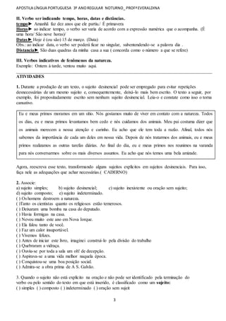 APOSTILA LÍNGUA PORTUGUESA 3º ANOREGULAR NOTURNO_ PROFªEVERALDINA
3
II. Verbo ser indicando tempo, horas, datas e distâncias.
tempo► Amanhã faz dez anos que ele partiu./ É primavera
Horas► ao indicar tempo, o verbo ser varia de acordo com a expressão numérica que o acompanha. (É
uma hora/ São nove horas)/
Datas► Hoje é (ou são) 15 de março. (Data)
Obs.: ao indicar data, o verbo ser poderá ficar no singular, subentendendo-se a palavra dia .
Distancia► São duas quadras da minha casa a sua ( concorda como o número a que se refere)
III. Verbos indicativos de fenômenos da natureza.
Exemplo: Ontem à tarde, ventou muito aqui.
______________________________________________________________________________________
ATIVIDADES
1. Durante a produção de um texto, o sujeito desinencial pode ser empregado para evitar repetições
desnecessárias de um mesmo sujeito e, consequentemente, deixá-lo mais bem escrito. O texto a seguir, por
exemplo, foi propositadamente escrito sem nenhum sujeito desinencial. Leia-o e constate como isso o torna
cansativo.
Eu e meus primos moramos em um sítio. Nós gostamos muito de viver em contato com a natureza. Todos
os dias, eu e meus primos levantamos bem cedo e nós cuidamos dos animais. Meu pai costuma dizer que
os animais merecem a nossa atenção e carinho. Eu acho que ele tem toda a razão. Afinal, todos nós
sabemos da importância de cada um deles em nossa vida. Depois de nós tratarmos dos animais, eu e meus
primos realizamos as outras tarefas diárias. Ao final do dia, eu e meus primos nos reunimos na varanda
para nós conversarmos sobre os mais diversos assuntos. Eu acho que nós temos uma bela amizade.
Agora, reescreva esse texto, transformando alguns sujeitos explícitos em sujeitos desinenciais. Para isso,
faça nele as adequações que achar necessárias.( CADERNO)
2. Associe:
a) sujeito simples; b) sujeito desinencial; c) sujeito inexistente ou oração sem sujeito;
d) sujeito composto; e) sujeito indeterminado.
( ) Os homens destroem a natureza.
( )Tanto os cientistas quanto os religiosos estão temerosos.
( ) Deixaram uma bomba na casa do deputado.
( ) Havia formigas na casa.
( ) Nevou muito este ano em Nova Iorque.
( ) Ela falou tanto de você.
( ) Faz um calor insuportável.
( ) Vivemos felizes.
( ) Antes de iniciar este livro, imaginei construí-lo pela divisão do trabalho
( ) Quebraram a vidraça.
( ) Ouviu-se por toda a sala um oh! de decepção.
( ) Aspirava-se a uma vida melhor naquela época.
( ) Conquistou-se uma boa posição social.
( ) Admira-se a obra prima de A S. Galvão.
3. Quando o sujeito não está explícito na oração e não pode ser identificado pela terminação do
verbo ou pelo sentido do texto em que está inserido, é classificado como um sujeito:
( ) simples ( ) composto ( ) indeterminado ( ) oração sem sujeit
 