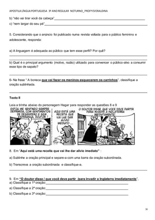 APOSTILA LÍNGUA PORTUGUESA 3º ANOREGULAR NOTURNO_PROFªEVERALDINA
30
b) “não vai tirar você da cabeça”____________________________________________________
c) “nem largar do seu pé”___________________________________________________________
5. Considerando que o anúncio foi publicado numa revista voltada para o público feminino e
adolescente, responda:
a) A linguagem é adequada ao público que tem esse perfil? Por quê?
_______________________________________________________________________________
_______________________________________________________________________________
b) Qual é o principal argumento (motivo, razão) utilizado para convencer o público-alvo a consumir
esse tipo de sapato?
_______________________________________________________________________________
6- Na frase “ A boneca que vai fazer os meninos esquecerem os carrinhos”, classifique a
oração sublinhada.
_______________________________________________________________________________
Texto II
Leia a tirinha abaixo do personagem Hagar para responder as questões 8 e 9
8. Em “Aqui está uma receita que vai lhe dar alívio imediato” :
a) Sublinhe a oração principal e separe-a com uma barra da oração subordinada.
b) Transcreva a oração subordinada e classifique-a.
_______________________________________________________________________________
9. Em “O doutor disse / que você deve partir /para invadir a Inglaterra imediatamente”,
a) Classifique a 1ª oração:_______________________________________________
a) Classifique a 2ª oração:_______________________________________________
b) Classifique a 3ª oração:_______________________________________________
 