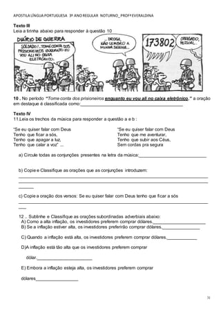 APOSTILA LÍNGUA PORTUGUESA 3º ANOREGULAR NOTURNO_PROFªEVERALDINA
31
Texto III
Leia a tirinha abaixo para responder à questão 10
10 . No período “Tome conta dos prisioneiros enquanto eu vou ali no caixa eletrônico.” a oração
em destaque é classificada como:_________________________________________
Texto IV
11.Leia os trechos da música para responder a questão a e b :
“Se eu quiser falar com Deus
Tenho que ficar a sós,
Tenho que apagar a luz,
Tenho que calar a voz” ...
“Se eu quiser falar com Deus
Tenho que me aventurar,
Tenho que subir aos Céus,
Sem cordas pra segura
a) Circule todas as conjunções presentes na letra da música:___________________________
b) Copie e Classifique as orações que as conjunções introduzem:
____________________________________________________________________________
____________________________________________________________________________
______
c) Copie a oração dos versos: Se eu quiser falar com Deus tenho que ficar a sós
____________________________________________________________________________
___
12 .. Sublinhe e Classifique as orações subordinadas adverbiais abaixo:
A) Como a alta inflação, os investidores preferem comprar dólares._____________________
B) Se a inflação estiver alta, os investidores preferirão comprar dólares._______________
C) Quando a inflação está alta, os investidores preferem comprar dólares.____________
D)A inflação está tão alta que os investidores preferem comprar
dólar.______________________
E) Embora a inflação esteja alta, os investidores preferem comprar
dólares_________________
 