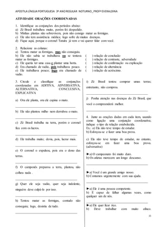 APOSTILA LÍNGUA PORTUGUESA 3º ANOREGULAR NOTURNO_PROFªEVERALDINA
33
ATIVIDADE ORAÇÕES COORDENADAS
1. Identifique as conjunções dos períodos abaixo:
a) Zé Brasil trabalhou muito, porém foi despedido.
b) Minhas plantas não sobrevivem, pois não consigo matar as formigas.
c) Ele não tem assistência médica; logo sofre de muitas doenças.
d) Fique aqui, porque o coronel Tatuíra já vem e vai querer falar com você.
2. Relacione as colunas:
a) Tentou matar as formigas, mas não conseguiu.
b) Ele não sabia se trabalhava ou se tentava
matar as formigas.
c) Ele queria ter uma casa e plantar uma horta.
d) Era chamado de vadio, pois trabalhava pouco.
e) Ele trabalhava pouco; logo era chamado de
vadio.
( ) relação de conclusão
( ) relação de contraste, adversidade
( ) relação de confirmação ou explicação
( ) relação de alternância
( ) relação de acréscimo.
3. Circule e classifique as conjunções
coordenadas em ADITIVA, ADVERSATIVA,
ALTERNATIVA, CONCLUSIVA,
EXPLICATIVA
a) Ora ele planta, ora ele capina o mato.
_____________________________________
b) Ele não plantou milho nem derrubou o mato.
______________________________________
c) Zé Brasil trabalha na terra, porém o coronel
fica com os lucros.
______________________________________
d) Ele trabalha muito; devia, pois, lucrar mais.
______________________________________
e) O coronel o expulsou, pois era o dono das
terras.
______________________________________
f) O camponês preparou a terra, plantou, não
colheu nada .
______________________________________
g) Quer ele seja vadio, quer seja indolente,
ninguém deve culpá-lo por isso.
______________________________________
h) Tentou matar as formigas, contudo não
conseguiu; logo, desistiu de tudo.
______________________________________
i) Zé Brasil tentou comprar umas terras;
entretanto, não comprou.
______________________________________
j) Ponha atenção nas doenças do Zé Brasil, que
você o compreenderá melhor.
______________________________________
4. Junte as orações dadas em cada item, usando
como ligação uma conjunção coordenativa;
indique o tipo de relação estabelecida.
Ex.: a) Ela não teve tempo de estudar.
b) Esforçou-se e fazer uma boa prova.
c) Ela não teve tempo de estudar, no entanto,
esforçou-se em fazer uma boa prova.
(adversativa)
►a) O campeonato foi muito duro.
b) Os atletas merecem um longo descanso.
______________________________________
►a) Você é um grande amigo nosso.
b) Contamos urgentemente com sua ajuda.
______________________________________
►a) Ele é uma pessoa competente.
b) É capaz de falhar algumas vezes, como
qualquer um de nós.
______________________________________
►a) Ele quer ficar rico.
b) Deve trabalhar com muito afinco.
 