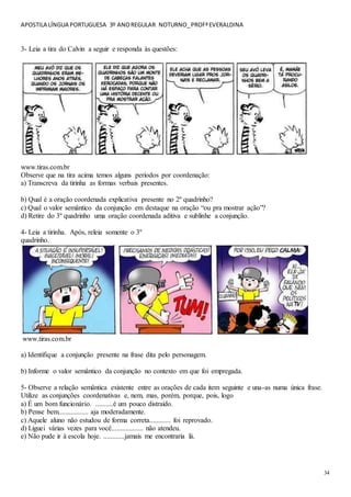 APOSTILA LÍNGUA PORTUGUESA 3º ANOREGULAR NOTURNO_PROFªEVERALDINA
34
3- Leia a tira do Calvin a seguir e responda às questões:
www.tiras.com.br
Observe que na tira acima temos alguns períodos por coordenação:
a) Transcreva da tirinha as formas verbais presentes.
b) Qual é a oração coordenada explicativa presente no 2º quadrinho?
c) Qual o valor semântico da conjunção em destaque na oração “ou pra mostrar ação”?
d) Retire do 3º quadrinho uma oração coordenada aditiva e sublinhe a conjunção.
4- Leia a tirinha. Após, releia somente o 3º
quadrinho.
www.tiras.com.br
a) Identifique a conjunção presente na frase dita pelo personagem.
b) Informe o valor semântico da conjunção no contexto em que foi empregada.
5- Observe a relação semântica existente entre as orações de cada item seguinte e una-as numa única frase.
Utilize as conjunções coordenativas e, nem, mas, porém, porque, pois, logo
a) É um bom funcionário. ..........é um pouco distraído.
b) Pense bem................. aja moderadamente.
c) Aquele aluno não estudou de forma correta............ foi reprovado.
d) Liguei várias vezes para você.................. não atendeu.
e) Não pude ir à escola hoje. ............jamais me encontraria lá.
 