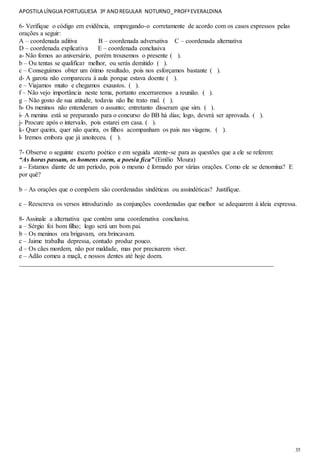 APOSTILA LÍNGUA PORTUGUESA 3º ANOREGULAR NOTURNO_PROFªEVERALDINA
35
6- Verifique o código em evidência, empregando-o corretamente de acordo com os casos expressos pelas
orações a seguir:
A – coordenada aditiva B – coordenada adversativa C – coordenada alternativa
D – coordenada explicativa E – coordenada conclusiva
a- Não fomos ao aniversário, porém trouxemos o presente ( ).
b – Ou tentas se qualificar melhor, ou serás demitido ( ).
c – Conseguimos obter um ótimo resultado, pois nos esforçamos bastante ( ).
d- A garota não compareceu à aula porque estava doente ( ).
e – Viajamos muito e chegamos exaustos. ( ).
f – Não vejo importância neste tema, portanto encerraremos a reunião. ( ).
g – Não gosto de sua atitude, todavia não lhe trato mal. ( ).
h- Os meninos não entenderam o assunto; entretanto disseram que sim. ( ).
i- A menina está se preparando para o concurso do BB há dias; logo, deverá ser aprovada. ( ).
j- Procure após o intervalo, pois estarei em casa. ( ).
k- Quer queira, quer não queira, os filhos acompanham os pais nas viagens. ( ).
l- Iremos embora que já anoiteceu. ( ).
7- Observe o seguinte excerto poético e em seguida atente-se para as questões que a ele se referem:
“As horas passam, os homens caem, a poesia fica” (Emílio Moura)
a – Estamos diante de um período, pois o mesmo é formado por várias orações. Como ele se denomina? E
por quê?
b – As orações que o compõem são coordenadas sindéticas ou assindéticas? Justifique.
c – Reescreva os versos introduzindo as conjunções coordenadas que melhor se adequarem à ideia expressa.
8- Assinale a alternativa que contém uma coordenativa conclusiva.
a – Sérgio foi bom filho; logo será um bom pai.
b – Os meninos ora brigavam, ora brincavam.
c – Jaime trabalha depressa, contudo produz pouco.
d – Os cães mordem, não por maldade, mas por precisarem viver.
e – Adão comeu a maçã, e nossos dentes até hoje doem.
_______________________________________________________________________________
 