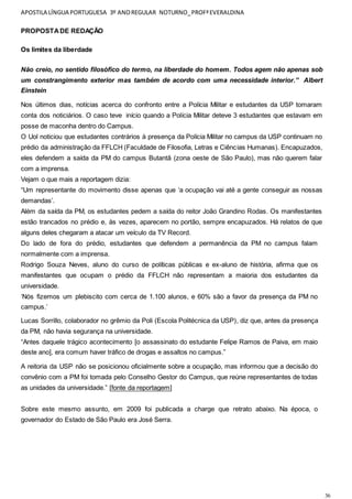 APOSTILA LÍNGUA PORTUGUESA 3º ANOREGULAR NOTURNO_PROFªEVERALDINA
36
PROPOSTADE REDAÇÃO
Os limites da liberdade
Não creio, no sentido filosófico do termo, na liberdade do homem. Todos agem não apenas sob
um constrangimento exterior mas também de acordo com uma necessidade interior.” Albert
Einstein
Nos últimos dias, notícias acerca do confronto entre a Polícia Militar e estudantes da USP tomaram
conta dos noticiários. O caso teve início quando a Polícia Militar deteve 3 estudantes que estavam em
posse de maconha dentro do Campus.
O Uol noticiou que estudantes contrários à presença da Polícia Militar no campus da USP continuam no
prédio da administração da FFLCH (Faculdade de Filosofia, Letras e Ciências Humanas). Encapuzados,
eles defendem a saída da PM do campus Butantã (zona oeste de São Paulo), mas não querem falar
com a imprensa.
Vejam o que mais a reportagem dizia:
“Um representante do movimento disse apenas que ‘a ocupação vai até a gente conseguir as nossas
demandas’.
Além da saída da PM, os estudantes pedem a saída do reitor João Grandino Rodas. Os manifestantes
estão trancados no prédio e, às vezes, aparecem no portão, sempre encapuzados. Há relatos de que
alguns deles chegaram a atacar um veículo da TV Record.
Do lado de fora do prédio, estudantes que defendem a permanência da PM no campus falam
normalmente com a imprensa.
Rodrigo Souza Neves, aluno do curso de políticas públicas e ex-aluno de história, afirma que os
manifestantes que ocupam o prédio da FFLCH não representam a maioria dos estudantes da
universidade.
‘Nós fizemos um plebiscito com cerca de 1.100 alunos, e 60% são a favor da presença da PM no
campus.’
Lucas Sorrillo, colaborador no grêmio da Poli (Escola Politécnica da USP), diz que, antes da presença
da PM, não havia segurança na universidade.
“Antes daquele trágico acontecimento [o assassinato do estudante Felipe Ramos de Paiva, em maio
deste ano], era comum haver tráfico de drogas e assaltos no campus.”
A reitoria da USP não se posicionou oficialmente sobre a ocupação, mas informou que a decisão do
convênio com a PM foi tomada pelo Conselho Gestor do Campus, que reúne representantes de todas
as unidades da universidade.” [fonte da reportagem]
Sobre este mesmo assunto, em 2009 foi publicada a charge que retrato abaixo. Na época, o
governador do Estado de São Paulo era José Serra.
 