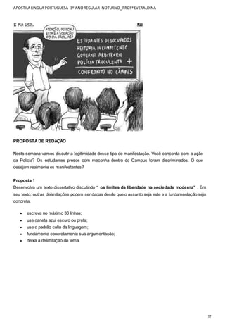 APOSTILA LÍNGUA PORTUGUESA 3º ANOREGULAR NOTURNO_PROFªEVERALDINA
37
PROPOSTADE REDAÇÃO
Nesta semana vamos discutir a legitimidade desse tipo de manifestação. Você concorda com a ação
da Polícia? Os estudantes presos com maconha dentro do Campus foram discriminados. O que
desejam realmente os manifestantes?
Proposta 1
Desenvolva um texto dissertativo discutindo “ os limites da liberdade na sociedade moderna” . Em
seu texto, outras delimitações podem ser dadas desde que o assunto seja este e a fundamentação seja
concreta.
 escreva no máximo 30 linhas;
 use caneta azul escuro ou preta;
 use o padrão culto da linguagem;
 fundamente concretamente sua argumentação;
 deixa a delimitação do tema.
 