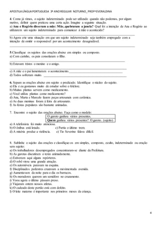 APOSTILA LÍNGUA PORTUGUESA 3º ANOREGULAR NOTURNO_PROFªEVERALDINA
4
4. Como já vimos, o sujeito indeterminado pode ser utilizado quando não podemos, por algum
motivo, definir quem praticou uma certa ação. Imagine a seguinte situação.
a) Ana e Rogério disseram a mãe: Mãe, quebraram a janela? Qual foi a intenção de Ana e Rogério ao
utilizarem um sujeito indeterminado para comunicar à mãe o acontecido?
_____________________________________________________________________________
b) Agora crie uma situação em que um sujeito indeterminado seja também empregado com a
intenção de omitir o responsável por um acontecimento desagradável.
_____________________________________________________________________________
5.Classifique os sujeitos das orações abaixo em simples ou composto.
a) Com carinho, os pais consolaram o filho.
_______________________________________________________________________
b) Estavam tristes o menino e o amigo.
________________________________________________________________________
c) A mãe e o pai lamentaram o acontecimento._________________________________
d) Todos sofreram muito. ___________________________________________________
6. Separe as orações abaixo em sujeito e predicado. Identifique o núcleo do sujeito.
a) Ela e eu gostamos muito de estudar sobre o folclore.
b) Muitas plantas servem como medicamento.
c) Você utiliza plantas como medicamento?
d) Ana, Marta e Marcelo fazem peças artesanais com cerâmica.
e) As duas meninas foram à feira de artesanato.
f) As festas populares são bastante animadas.
7. Encontre o sujeito das orações abaixo. Faça como o modelo:
O garoto ganhou vários presentes.
Quem ganhou vários presentes? O garoto. (sujeito)
a) A telefonista foi muito atenciosa.
b) O ônibus está lotado. c) Partiu o último trem.
d) A miséria produz a violência. e) Tio Severino falava difícil.
8. Sublinhe o sujeito das orações e classifique-os em simples, composto, oculto, indeterminado ou oração
sem sujeito:
a) Os trabalhadores desempregados concentraram-se diante da Prefeitura.
b) As garotas discutiram o texto animadamente.
c) Estiveram aqui alguns repórteres.
d) O robô virou uma grande atração.
e) Os automóveis paravam na esquina.
f) Disciplinados pedestres cruzavam a movimentada avenida.
g) Aumentavam da noite para o dia os barracos.
h) Os moradores querem um semáforo no cruzamento.
i) Voou agora o último pássaro preso.
j) Viajaram ontem nossos atletas.
k) O cadeado deste portão está com defeito.
l) O leite materno é importante nos primeiros meses da criança.
 