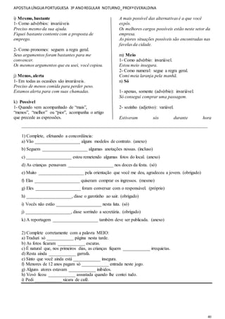 APOSTILA LÍNGUA PORTUGUESA 3º ANOREGULAR NOTURNO_PROFªEVERALDINA
40
i) Mesmo, bastante
1- Como advérbios: invariáveis
Preciso mesmo da sua ajuda.
Fiquei bastante contente com a proposta de
emprego.
2- Como pronomes: seguem a regra geral.
Seus argumentos foram bastantes para me
convencer.
Os mesmos argumentos que eu usei, você copiou.
j) Menos, alerta
1- Em todas as ocasiões são invariáveis.
Preciso de menos comida para perder peso.
Estamos alerta para com suas chamadas.
k) Possível
1- Quando vem acompanhado de “mais”,
“menos”, “melhor” ou “pior”, acompanha o artigo
que precede as expressões.
A mais possível das alternativas é a que você
expôs.
Os melhores cargos possíveis estão neste setor da
empresa.
As piores situações possíveis são encontradas nas
favelas da cidade.
m) Meio
1- Como advérbio: invariável.
Estou meio insegura.
2- Como numeral: segue a regra geral.
Comi meia laranja pela manhã.
n) Só
1- apenas, somente (advérbio): invariável.
Só consegui comprar uma passagem.
2- sozinho (adjetivo): variável.
Estiveram sós durante hora
__________________________________________________________________________________
1) Complete, efetuando a concordância:
a) Vão ____________________ alguns modelos de contrato. (anexo)
b) Seguem ____________________ algumas anotações nossas. (incluso)
c) ____________________ estou remetendo algumas fotos do local. (anexo)
d) As crianças pensavam ____________________ nos doces da festa. (só)
e) Muito ____________________ pela orientação que você me deu, agradeceu a jovem. (obrigado)
f) Elas ____________________ quiseram comprar os ingressos. (mesmo)
g) Eles ____________________ foram conversar com o responsável. (próprio)
h) ____________________, disse o garotinho ao sair. (obrigado)
i) Vocês não estão ____________________ nesta luta. (só)
j) ____________________, disse sorrindo a secretária. (obrigado)
k) A reportagem ____________________ também deve ser publicada. (anexo)
2) Complete corretamente com a palavra MEIO:
a) Traduzi só ____________ página nesta tarde.
b) As fotos ficaram ____________ escuras.
c) É natural que, nos primeiros dias, as crianças fiquem ____________ irrequietas.
d) Resta ainda ____________ garrafa.
e) Sinto que você ainda está ____________ insegura.
f) Menores de 12 anos pagam só ____________ entrada neste jogo.
g) Alguns atores estavam ____________ inibidos.
h) Vovó ficou ____________ assustada quando lhe contei tudo.
i) Pedi ____________ xícara de café.
 
