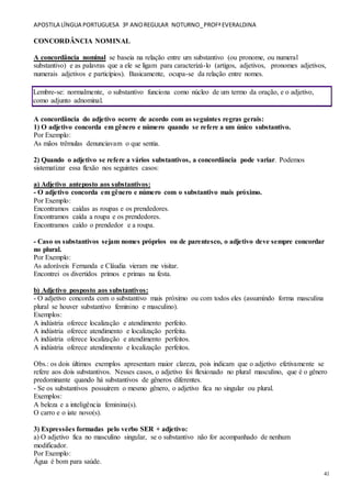APOSTILA LÍNGUA PORTUGUESA 3º ANOREGULAR NOTURNO_PROFªEVERALDINA
41
CONCORDÂNCIA NOMINAL
A concordância nominal se baseia na relação entre um substantivo (ou pronome, ou numeral
substantivo) e as palavras que a ele se ligam para caracterizá-lo (artigos, adjetivos, pronomes adjetivos,
numerais adjetivos e particípios). Basicamente, ocupa-se da relação entre nomes.
Lembre-se: normalmente, o substantivo funciona como núcleo de um termo da oração, e o adjetivo,
como adjunto adnominal.
A concordância do adjetivo ocorre de acordo com as seguintes regras gerais:
1) O adjetivo concorda em gênero e número quando se refere a um único substantivo.
Por Exemplo:
As mãos trêmulas denunciavam o que sentia.
2) Quando o adjetivo se refere a vários substantivos, a concordância pode variar. Podemos
sistematizar essa flexão nos seguintes casos:
a) Adjetivo anteposto aos substantivos:
- O adjetivo concorda em gênero e número com o substantivo mais próximo.
Por Exemplo:
Encontramos caídas as roupas e os prendedores.
Encontramos caída a roupa e os prendedores.
Encontramos caído o prendedor e a roupa.
- Caso os substantivos sejam nomes próprios ou de parentesco, o adjetivo deve sempre concordar
no plural.
Por Exemplo:
As adoráveis Fernanda e Cláudia vieram me visitar.
Encontrei os divertidos primos e primas na festa.
b) Adjetivo posposto aos substantivos:
- O adjetivo concorda com o substantivo mais próximo ou com todos eles (assumindo forma masculina
plural se houver substantivo feminino e masculino).
Exemplos:
A indústria oferece localização e atendimento perfeito.
A indústria oferece atendimento e localização perfeita.
A indústria oferece localização e atendimento perfeitos.
A indústria oferece atendimento e localização perfeitos.
Obs.: os dois últimos exemplos apresentam maior clareza, pois indicam que o adjetivo efetivamente se
refere aos dois substantivos. Nesses casos, o adjetivo foi flexionado no plural masculino, que é o gênero
predominante quando há substantivos de gêneros diferentes.
- Se os substantivos possuírem o mesmo gênero, o adjetivo fica no singular ou plural.
Exemplos:
A beleza e a inteligência feminina(s).
O carro e o iate novo(s).
3) Expressões formadas pelo verbo SER + adjetivo:
a) O adjetivo fica no masculino singular, se o substantivo não for acompanhado de nenhum
modificador.
Por Exemplo:
Água é bom para saúde.
 
