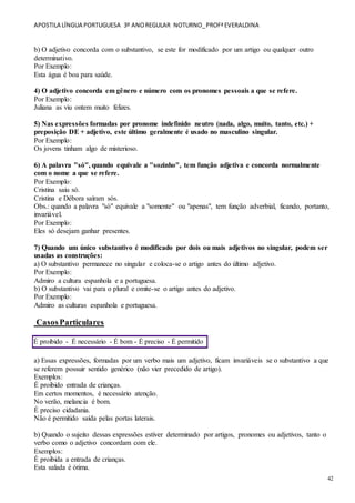 APOSTILA LÍNGUA PORTUGUESA 3º ANOREGULAR NOTURNO_PROFªEVERALDINA
42
b) O adjetivo concorda com o substantivo, se este for modificado por um artigo ou qualquer outro
determinativo.
Por Exemplo:
Esta água é boa para saúde.
4) O adjetivo concorda em gênero e número com os pronomes pessoais a que se refere.
Por Exemplo:
Juliana as viu ontem muito felizes.
5) Nas expressões formadas por pronome indefinido neutro (nada, algo, muito, tanto, etc.) +
preposição DE + adjetivo, este último geralmente é usado no masculino singular.
Por Exemplo:
Os jovens tinham algo de misterioso.
6) A palavra "só", quando equivale a "sozinho", tem função adjetiva e concorda normalmente
com o nome a que se refere.
Por Exemplo:
Cristina saiu só.
Cristina e Débora saíram sós.
Obs.: quando a palavra "só" equivale a "somente" ou "apenas", tem função adverbial, ficando, portanto,
invariável.
Por Exemplo:
Eles só desejam ganhar presentes.
7) Quando um único substantivo é modificado por dois ou mais adjetivos no singular, podem ser
usadas as construções:
a) O substantivo permanece no singular e coloca-se o artigo antes do último adjetivo.
Por Exemplo:
Admiro a cultura espanhola e a portuguesa.
b) O substantivo vai para o plural e omite-se o artigo antes do adjetivo.
Por Exemplo:
Admiro as culturas espanhola e portuguesa.
CasosParticulares
É proibido - É necessário - É bom - É preciso - É permitido
a) Essas expressões, formadas por um verbo mais um adjetivo, ficam invariáveis se o substantivo a que
se referem possuir sentido genérico (não vier precedido de artigo).
Exemplos:
É proibido entrada de crianças.
Em certos momentos, é necessário atenção.
No verão, melancia é bom.
É preciso cidadania.
Não é permitido saída pelas portas laterais.
b) Quando o sujeito dessas expressões estiver determinado por artigos, pronomes ou adjetivos, tanto o
verbo como o adjetivo concordam com ele.
Exemplos:
É proibida a entrada de crianças.
Esta salada é ótima.
 