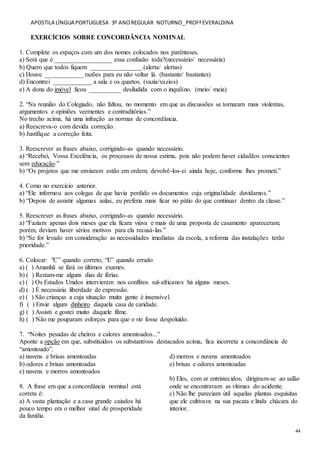 APOSTILA LÍNGUA PORTUGUESA 3º ANOREGULAR NOTURNO_PROFªEVERALDINA
44
EXERCÍCIOS SOBRE CONCORDÂNCIA NOMINAL
1. Complete os espaços com um dos nomes colocados nos parênteses.
a) Será que é __________________ essa confusão toda?(necessário/ necessária)
b) Quero que todos fiquem ________________.(alerta/ alertas)
c) Houve ____________ razões para eu não voltar lá. (bastante/ bastantes)
d) Encontrei ____________ a sala e os quartos. (vazia/vazios)
e) A dona do imóvel ficou __________ desiludida com o inquilino. (meio/ meia)
2. “Na reunião do Colegiado, não faltou, no momento em que as discussões se tornaram mais violentas,
argumentos e opiniões veementes e contraditórias.”
No trecho acima, há uma infração as normas de concordância.
a) Reescreva-o com devida correção.
b) Justifique a correção feita.
3. Reescrever as frases abaixo, corrigindo-as quando necessário.
a) “Recebei, Vossa Excelência, os processos de nossa estima, pois não podem haver cidadãos conscientes
sem educação.”
b) “Os projetos que me enviaram estão em ordem; devolvê-los-ei ainda hoje, conforme lhes prometi.”
4. Como no exercício anterior.
a) “Ele informou aos colegas de que havia perdido os documentos cuja originalidade duvidamos.”
b) “Depois de assistir algumas aulas, eu preferia mais ficar no pátio do que continuar dentro da classe.”
5. Reescrever as frases abaixo, corrigindo-as quando necessário.
a) “Faziam apenas dois meses que ela ficara viúva e mais de uma proposta de casamento apareceram;
porém, deviam haver sérios motivos para ela recusá-las.”
b) “Se for levado em consideração as necessidades imediatas da escola, a reforma das instalações terão
prioridade.”
6. Colocar: "C” quando correto, “E” quando errado
a) ( ) Amanhã se fará os últimos exames.
b) ( ) Restam-me alguns dias de férias.
c) ( ) Os Estados Unidos intervieram nos conflitos sul-africanos há alguns meses.
d) ( ) É necessária liberdade de expressão.
e) ( ) São crianças a cuja situação muita gente é insensível.
f) ( ) Envie algum dinheiro daquela casa de caridade.
g) ( ) Assisti e gostei muito daquele filme.
h) ( ) Não me pouparam esforços para que o rio fosse despoluído.
7. “Noites pesadas de cheiros e calores amontoados...”
Aponte a opção em que, substituídos os substantivos destacados acima, fica incorreta a concordância de
“amontoado”.
a) nuvens e brisas amontoadas
b) odores e brisas amontoadas
c) nuvens e morros amontoados
d) morros e nuvens amontoados
e) brisas e odores amontoadas
8. A frase em que a concordância nominal está
correta é:
a) A vasta plantação e a casa grande caiados há
pouco tempo era o melhor sinal de prosperidade
da família.
b) Eles, com ar entristecidos, dirigiram-se ao salão
onde se encontravam as vítimas do acidente.
c) Não lhe pareciam útil aquelas plantas esquisitas
que ele cultivava na sua pacata e linda chácara do
interior.
 