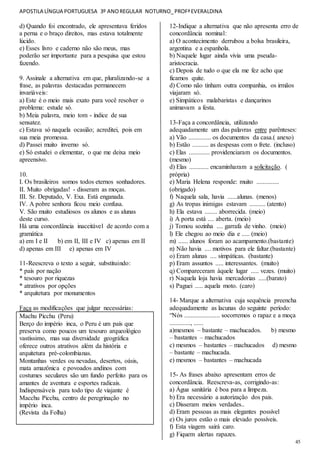 APOSTILA LÍNGUA PORTUGUESA 3º ANOREGULAR NOTURNO_PROFªEVERALDINA
45
d) Quando foi encontrado, ele apresentava feridos
a perna e o braço direitos, mas estava totalmente
lúcido.
e) Esses livro e caderno não são meus, mas
poderão ser importante para a pesquisa que estou
fazendo.
9. Assinale a alternativa em que, pluralizando-se a
frase, as palavras destacadas permanecem
invariáveis:
a) Este é o meio mais exato para você resolver o
problema: estude só.
b) Meia palavra, meio tom - índice de sua
sensatez.
c) Estava só naquela ocasião; acreditei, pois em
sua meia promessa.
d) Passei muito inverno só.
e) Só estudei o elementar, o que me deixa meio
apreensivo.
10.
I. Os brasileiros somos todos eternos sonhadores.
II. Muito obrigadas! - disseram as moças.
III. Sr. Deputado, V. Exa. Está enganada.
IV. A pobre senhora ficou meio confusa.
V. São muito estudiosos os alunos e as alunas
deste curso.
Há uma concordância inaceitável de acordo com a
gramática
a) em I e II b) em II, III e IV c) apenas em II
d) apenas em III e) apenas em IV
11-Reescreva o texto a seguir, substituindo:
* país por nação
* tesouro por riquezas
* atrativos por opções
* arquitetura por monumentos
Faça as modificações que julgar necessárias:
Machu Picchu (Peru)
Berço do império inca, o Peru é um país que
preserva como poucos um tesouro arqueológico
vastíssimo, mas sua diversidade geográfica
oferece outros atrativos além da história e
arquitetura pré-colombianas.
Montanhas verdes ou nevadas, desertos, oásis,
mata amazônica e povoados andinos com
costumes seculares são um fundo perfeito para os
amantes de aventura e esportes radicais.
Indispensáveis para todo tipo de viajante é
Macchu Picchu, centro de peregrinação no
império inca.
(Revista da Folha)
12-Indique a alternativa que não apresenta erro de
concordância nominal:
a) O acontecimento derrubou a bolsa brasileira,
argentina e a espanhola.
b) Naquele lugar ainda vivia uma pseuda-
aristocracia.
c) Depois de tudo o que ela me fez acho que
ficamos quite.
d) Como não tinham outra companhia, os irmãos
viajaram só.
e) Simpáticos malabaristas e dançarinos
animavam a festa.
13-Faça a concordância, utilizando
adequadamente um das palavras entre parênteses:
a) Vão .............. os documentos da casa.( anexo)
b) Estão .......... as despesas com o frete. (incluso)
c) Elas ............. providenciaram os documentos.
(mesmo)
d) Elas ............ encaminharam a solicitação. (
própria)
e) Maria Helena responde: muito ..............
(obrigado)
f) Naquela sala, havia ......alunas. (menos)
g) As tropas inimigas estavam .......... (atento)
h) Ela estava ........ aborrecida. (meio)
i) A porta está .... aberta. (meio)
j) Tomou sozinha .... garrafa de vinho. (meio)
l) Ele chegou ao meio dia e ..... (meio)
m) ...... alunos foram ao acampamento.(bastante)
n) Não havia .... motivos para ele faltar.(bastante)
o) Eram alunas .... simpáticas. (bastante)
p) Eram assuntos ..... interessantes. (muito)
q) Compareceram àquele lugar ..... vezes. (muito)
r) Naquela loja havia mercadorias .....(barato)
s) Paguei ..... aquela moto. (caro)
14- Marque a alternativa cuja sequência preencha
adequadamente as lacunas do seguinte período:
“Nós ...................... socorremos o rapaz e a moça
............., ......
a)mesmos – bastante – machucados. b) mesmo
– bastantes – machucados
c) mesmos – bastantes – machucados d) mesmo
– bastante – machucada.
e) mesmos – bastantes – machucada
15- As frases abaixo apresentam erros de
concordância. Reescreva-as, corrigindo-as:
a) Água sanitária é boa para a limpeza.
b) Era necessário a autorização dos pais.
c) Disseram meios verdades..
d) Eram pessoas as mais elegantes possível
e) Os juros estão o mais elevado possíveis.
f) Esta viagem sairá caro.
g) Fiquem alertas rapazes.
 