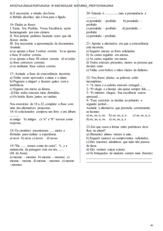 APOSTILA LÍNGUA PORTUGUESA 3º ANOREGULAR NOTURNO_PROFªEVERALDINA
46
h) É necessário a virtude dos bons.
i) Bebida alcoólica não é boa para o fígado.
16- Dadas as frases:
I. Exma. Sra. Prefeita, Vossa Excelência sereis
homenageado por esta câmara.
II. Nós próprio pedimos bastante vezes que ela
ficasse atenta.
III. Era necessária a apresentação de documentos.
Assinale:
a) se apenas a frase I estiver correta. b) se apenas
a frase II estiver correta.
c) se apenas a frase III estiver correta. d) se todas
as frase estiverem corretas.
e) se nenhuma frase estiver correta.
17- Assinale a frase de concordância incorreta:
a) Tenho como aprovados a aluna e o aluno.
b) Pagaram o aluguel e ficaram quites com a
imobiliária.
c) Seguem em anexo as faturas.
d) Elas todas estavam meio distraídas.
e) Os hotéis ficam juntos ao viaduto.
Nos exercícios de 18 a 22, complete a frase com
uma das alternativas propostas:
18- O colecionador comprou um livro e um álbum
...........
a) antigo b) antigos c) “a” e “b” servem como
resposta.
18- Os cientistas encontraram ..... meios e
fórmulas para realizar a experiência.
a) novo b) nova c) novos d) novas
19-“Ela ....... tomou conta do caixa”. “(...) a
melancolia da paisagem está em nós .......
(M. de Assis).
a) mesmo – mesmas b) mesmo – mesmos c)
mesma – mesma d) mesma – mesmos e) mesmo
- mesmos
20- Entrada é ..............., mas a permanência é
.............
a) permitida – proibida b) permitido –
proibido
c) permitida – proibido d) permitido –
proibido
e) permitido - proibida
21- Aponte a alternativa em que a concordância
está incorreta.
a) Seguem anexas as fotos solicitadas.
b) As cartas seguirão em anexas.
c) As cartas seguirão em anexo.
d) Todos estavam presentes, menos as pessoas que
deviam estar.
e) Vinha com bolsos e mãos cheios de dinheiro.
22- Nas frases abaixo, as palavras estão
incompletas:
1- “A mesa e a cadeira estavam estragad....
2- “O elogio e a lisonja são quase sempre fals......
3- “O ministro chegou. Sua excelência estava
apressad....
4- “Esse exercício se destina ao primeiro e
segundo períod....
Assinale a alternativa que preenche corretamente
as lacunas:
a) as, os, o, os. b) os, os, a, o. c) as, os, a, o.
d) os, as, o, os. e) os, as, a, o
23-Em que casos a forma entre parênteses deve
ficar no plural?
a) (Bastante) alunos vieram à aula..
b) Seguem (anexo) os comprovantes solicitados.
c) Eles (mesmo) admitiram que tudo não passou
de farsa.
d) Eles vestiam calças (cinza).
e) Os brinquedos de madeira custam mais (barato)
________________________________________
________________________________________
 