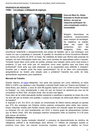 APOSTILA LÍNGUA PORTUGUESA 3º ANOREGULAR NOTURNO_PROFªEVERALDINA
47
PROPOSTA DE REDAÇÃO
TEMA: Atecnologiaeaeliminaçãodeempregos
Cena do filme Eu, Robô,
baseado na ficção de Isaac
Asimov, em que as
máquinas participam de
uma conspiração contra a
humanidade
Ninguém desconhece os
benefícios proporcionados
pelos avanços da tecnologia.
Os malefícios, no entanto,
talvez não sejam tão
conhecidos, nem tão
divulgados. Entre eles,
encontra-se certamente o desaparecimento dos postos de trabalho, isto é, dos empregos, num
mundo em que a população é crescente. A questão foi discutida no Fórum Econômico Mundial,
que ocorreu em janeiro de 2016, na Suíça. Na coletânea de textos que informa esta proposta de
redação, há mais informações sobre isso, bem como opiniões de especialistas sobre o assunto.
Tomando esses fatos como ponto de partida, produza uma redação sobre como você encara o
problema. O que você acha que um panorama como esse significa para sua futura vida
profissional? Você acha que está preparado (ou se preparando) para enfrentar a situação?
Acredita que o desafio pode lhe trazer oportunidades? Ou vê os fatos com preocupação,
perguntando-se se haverá uma solução para o problema? Exponha seu ponto de vista,
apresentando argumentos para sustentá-lo.
Mercado de Trabalho
Quando falamos de robôs inteligentes, boa parte das pessoas tem como referência os robôs
R2D2 e C3PO, que ajudaram Luke Skywalker a derrotar Darth Vader em "Guerra nas Estrelas", a
babá Rosie, dos Jetsons, a cena do robô B9 jogando xadrez com o Dr. Smith na série "Perdidos
no Espaço", ou, mais recentemente, o caso em que um homem se apaixona por uma voz de
computador no filme "Ela", de Spike Jonze. Isso só para citar alguns.
Essa ideia de ter robôs executando tarefas cansativas e repetitivas e ajudando no nosso dia a dia
vai bem até que se levante uma questão: o avanço da produção de robôs pode afetar o mercado
de trabalho?
A resposta é sim. Em 2013, um estudo da Universidade de Oxford chamou atenção ao apontar
que 47% dos empregos nos Estados Unidos estariam ameaçados pelos robôs. Isso mesmo.
Essas máquinas criadas para facilitar nossas vidas podem sim disputar vagas de emprego com
os humanos. Em um novo levantamento, em 2014, o mesmo grupo de pesquisadores concluiu
que no Reino Unido, 35% dos empregos estariam ameaçados entre os próximos 10 a 20 anos
pelo avanço da robótica.
Robótica e desemprego
Conhecido como "quarta revolução industrial", o processo de desenvolvimento da robótica, da
inteligência artificial e da biotecnologia deve eliminar 7,1 milhões de empregos durante os
próximos cinco anos, nas maiores economias mundiais, segundo um relatório do Fórum
 