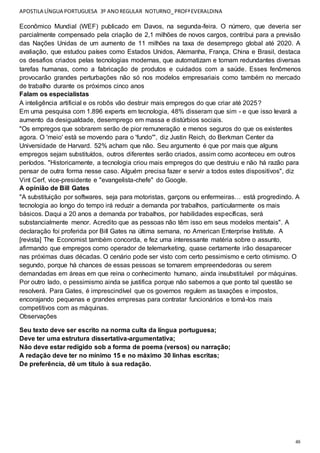 APOSTILA LÍNGUA PORTUGUESA 3º ANOREGULAR NOTURNO_PROFªEVERALDINA
48
Econômico Mundial (WEF) publicado em Davos, na segunda-feira. O número, que deveria ser
parcialmente compensado pela criação de 2,1 milhões de novos cargos, contribui para a previsão
das Nações Unidas de um aumento de 11 milhões na taxa de desemprego global até 2020. A
avaliação, que estudou países como Estados Unidos, Alemanha, França, China e Brasil, destaca
os desafios criados pelas tecnologias modernas, que automatizam e tornam redundantes diversas
tarefas humanas, como a fabricação de produtos e cuidados com a saúde. Esses fenômenos
provocarão grandes perturbações não só nos modelos empresariais como também no mercado
de trabalho durante os próximos cinco anos
Falam os especialistas
A inteligência artificial e os robôs vão destruir mais empregos do que criar até 2025?
Em uma pesquisa com 1.896 experts em tecnologia, 48% disseram que sim - e que isso levará a
aumento da desigualdade, desemprego em massa e distúrbios sociais.
"Os empregos que sobrarem serão de pior remuneração e menos seguros do que os existentes
agora. O 'meio' está se movendo para o 'fundo'", diz Justin Reich, do Berkman Center da
Universidade de Harvard. 52% acham que não. Seu argumento é que por mais que alguns
empregos sejam substituídos, outros diferentes serão criados, assim como aconteceu em outros
períodos. "Historicamente, a tecnologia criou mais empregos do que destruiu e não há razão para
pensar de outra forma nesse caso. Alguém precisa fazer e servir a todos estes dispositivos", diz
Vint Cerf, vice-presidente e "evangelista-chefe" do Google.
A opinião de Bill Gates
"A substituição por softwares, seja para motoristas, garçons ou enfermeiras… está progredindo. A
tecnologia ao longo do tempo irá reduzir a demanda por trabalhos, particularmente os mais
básicos. Daqui a 20 anos a demanda por trabalhos, por habilidades específicas, será
substancialmente menor. Acredito que as pessoas não têm isso em seus modelos mentais". A
declaração foi proferida por Bill Gates na última semana, no American Enterprise Institute. A
[revista] The Economist também concorda, e fez uma interessante matéria sobre o assunto,
afirmando que empregos como operador de telemarketing, quase certamente irão desaparecer
nas próximas duas décadas. O cenário pode ser visto com certo pessimismo e certo otimismo. O
segundo, porque há chances de essas pessoas se tornarem empreendedoras ou serem
demandadas em áreas em que reina o conhecimento humano, ainda insubstituível por máquinas.
Por outro lado, o pessimismo ainda se justifica porque não sabemos a que ponto tal questão se
resolverá. Para Gates, é imprescindível que os governos regulem as taxações e impostos,
encorajando pequenas e grandes empresas para contratar funcionários e torná-los mais
competitivos com as máquinas.
Observações
Seu texto deve ser escrito na norma culta da língua portuguesa;
Deve ter uma estrutura dissertativa-argumentativa;
Não deve estar redigido sob a forma de poema (versos) ou narração;
A redação deve ter no mínimo 15 e no máximo 30 linhas escritas;
De preferência, dê um título à sua redação.
 