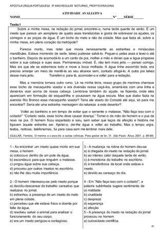 APOSTILA LÍNGUA PORTUGUESA 3º ANOREGULAR NOTURNO_PROFªEVERALDINA
49
ATIVIDADE AVALIATIVA
NOME________________________________________________________Nº ____SÉRIE______
Texto I
Sobre a minha mesa, na redação do jornal, encontrei-o, numa tarde quente de verão. É um
inseto que parece um aeroplano de quatro asas translúcidas e gosta de sobrevoar os açudes, os
córregos e as poças de água. É um bicho do mato e não da cidade. Mas que fazia ali, sobre a
minha mesa, em pleno coração da metrópole?
Parecia morto, mas notei que movia nervosamente as estranhas e minúsculas
mandíbulas. Estava morrendo de sede, talvez pudesse salvá-lo. Peguei-o pelas asas e levei-o até
o banheiro. Depois de acomodá-lo a um canto da pia, molhei a mão e deixei que a água pingasse
sobre a sua cabeça e suas asas. Permaneceu imóvel. É, não tem mais jeito — pensei comigo.
Mas eis que ele se estremece todo e move a boca molhada. A água tinha escorrido toda, era
preciso arranjar um meio de mantê-la ao seu alcance sem, contudo afogá-lo. A outra pia talvez
desse mais jeito. Transferi-o para lá, acomodei-o e voltei para a redação.
Mas a memória tomara outro rumo. Lá na minha terra, nosso grupo de meninos chamava
esse bicho de macaquinho voador e era diversão nossa caçá-los, amarrá-los com uma linha e
deixá-los voar acima de nossa cabeça. Lembrava também do açude, na fazenda, onde eles
apareciam em formação de esquadrilha e pousavam na água escura. Mas que diabo fazia na
avenida Rio Branco esse macaquinho voador? Teria ele voado do Coroatá até aqui, só para me
encontrar? Seria ele uma estranha mensagem da natureza a este desertor?
Voltei ao banheiro e em tempo de evitar que o servente o matasse. “Não faça isso com o
coitado!” “Coitado nada, esse bicho deve causar doença.” Tomei-o da mão do homem e o pus de
novo na pia. O homem ficou espantado e saiu, sem saber que laços de afeição e história me
ligavam àquele estranho ser. Ajeitei-o, dei-lhe água e voltei ao trabalho. Mas o tempo urgia,
textos, notícias, telefonemas, fui para casa sem me lembrar mais dele.
(GULLAR, Ferreira. O menino e o arco-íris e outras crônicas. Para gostar de ler, 31. São Paulo: Ática, 2001. p. 88-89)
1 - Ao encontrar um inseto quase morto em sua
mesa, o homem
a) colocou-o dentro de um pote de água.
b) escondeu-o para que ninguém o matasse.
c) pingou água sobre sua cabeça.
d) procurou por outros insetos no escritório.
e) não lhe deu muita importância.
2 - O homem interessou-se pelo inseto porque
a) decidiu descansar do trabalho cansativo que
realizava no jornal.
b) estranhou a presença de um inseto do mato
em plena cidade.
c) percebeu que ele estava fraco e doente por
falta de água.
d) resolveu salvar o animal para analisar o
funcionamento do seu corpo.
e) era um inseto perigoso e contagioso.
3 - A mudança na rotina do homem deu-se
a) à chegada do inseto na redação do jornal.
b) ao intenso calor daquela tarde de verão.
c) à monotonia do trabalho no escritório.
d) à transferência de local onde estava o
inseto.
e) devido ao cansaço do dia.
4 - Em “Não faça isso com o coitado!”, a
palavra sublinhada sugere sentimento de
a) maldade
b) crueldade
c) desprezo
d) esperança
e) afeição
5 - A presença do inseto na redação do jornal
provocou no homem
a) curiosidade científica.
 