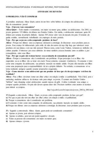 APOSTILA LÍNGUA PORTUGUESA 3º ANOREGULAR NOTURNO_PROFªEVERALDINA
5
ATIVIDADE DE REVISÃO
O PROBLEMA NÃO É COMPRAR
A jornalista americana Alissa Quart, autora de um livro sobre hábitos de compra dos adolescentes,
fala do consumismo juvenil
Veja – O jovem é um consumista?
Alissa Quart – Todo mundo é consumista, em maior ou menor grau, adultos ou adolescentes. Em 2001, os
jovens gastaram 155 bilhões de dólares nos Estados Unidos. Em média, o adolescente americano gasta 60
dólares por semana do próprio dinheiro. Apenas 56% desse valor vem da mesada dos pais. O restante ele
ganha sozinho, normalmente trabalhando em empregos de meio período.
Veja – Por que os jovens estão comprando produtos de luxo?
Alissa – Porque nos últimos anos as empresas adotaram a estratégia de direcionar esses produtos para os
jovens. Esse avanço foi influenciado pelo estilo de vida dos astros de rap e hip hop, que valorizam esses
produtos em sua música e em sua vida pessoal. Marcas caras, como Louis Vuitton, tornaram-se símbolos de
cultura popular. O interesse por esses símbolos de status também cresceu bastante entre os adultos e, por
conseqüência, entre seus filhos.
Veja – Por que os pais não tentam barrar essa avalanche de consumismo juvenil?
Alissa – Porque o consumismo não é considerado um problema. O que preocupa é se as filhas vão
engravidar ou se os filhos vão se viciar em crack. Nesse contexto, consumir é inofensivo. O consumo é visto
como uma conquista do adolescente, sua primeira inserção no mundo adulto. Os pais dão mesadas aos filhos
como uma preparação para a responsabilidade de ter o próprio dinheiro. Na verdade, o consumismo só se
torna realmente perigoso quando assume proporções exageradas.
Veja – Como mostrar a um adolescente que um produto de luxo que ele deseja comprar está fora da
realidade?
Alissa – Pais e filhos deveriam tentar um olhar crítico em relação à mídia e à publicidade. Não é fácil, pois o
marketing moderno utiliza-se de técnicas sutis para atingir os jovens. É comum nos Estados Unidos
"infiltrar" num shopping center adolescentes usando marcas de grife. A idéia é estimular seus amigos a
comprar aqueles produtos. Os pais não devem apenas dizer não. Precisam também estar atentos às técnicas
para induzir as compras.
http://veja.abril.com.br/especiais/jovens_2003/p_080.html
1ª) Segundo a entrevistada Allissa Quart, os jovens estão comprando produtos de luxo por quê?
a) Por que os pais não tem um olhar um olhar crítico em relação à mídia e à publicidade.
b) Porque o consumismo não é considerado um problema.
c) O consumo é visto como uma conquista do adolescente, sua primeira inserção no mundo adulto.
d) Porque nos últimos anos as empresas adotaram a estratégia de direcionar esses produtos para os jovens.
2ª) Segundo a entrevistada Allissa Quart, quem pode ser considerado consumista?
a) Apenas os jovens, pois adoram comprar.
b) Apenas os adultos, pois tem um poder aquisitivo elevado.
c) Todas as pessoas são consumistas em maior ou menor grau.
d) Apenas crianças e jovens.
 