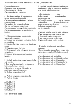 APOSTILA LÍNGUA PORTUGUESA 3º ANOREGULAR NOTURNO_PROFªEVERALDINA
50
b) sensação de medo.
c) medo de pegar uma doença.
d) lembranças da infância.
e) preocupação com o próximo.
6 - Com base na leitura do texto pode-se
concluir que a questão central é
a) a presença inesperada de um inseto do
mato na cidade.
b) a saudade dos amigos de infância
c) a vida pacifica da grande cidade.
d) a preocupação com a proteção aos animais.
e) o cuidado que se deve ter com todos os
insetos.
7 – Não se deu destaque a uma oração
coordenada na opção:
A) Censura teus amigos em particular e elogia-
os em público
B) O tambor faz muito barulho, mas é vazio por
dentro.
C) Prega bem quem vive bem.
D) Me empenhei muito, pois queria vencer na
competição.
E) Comprei vários quadros e artesanatos
também.
8 - Assinale a alternativa em que a associação
está correta:
I. Deus fez a luz; depois criou a natureza e,
finalmente, formou o homem.
II. Se quiseres vencer na vida, cultiva a
paciência e segue a lei do Amor.
III. Conheci um grande amigo!
A - Período composto por coordenação.
B - Período simples.
A) I-A; II-B; III-A
B) I-B; II-A; III-B
C) I-A; II-A; III-B
D) I-B; II-B; III-A
E) I-A; II-A; III-A
BOM TRABALHO !!!!!!!!!
9 - Assinale a sequência de conjunções que
estabelecem, entre as orações de cada item,
uma correta relação de sentido:
1. Correu demais, _______ caiu.
2. Dormiu mal, _______ os sonhos não o
deixaram em paz.
3. A matéria perece, _______ a alma é imortal.
4. Leu o livro, _______ é capaz de descrever
as personagens com detalhes.
5. Guarde seus pertences, _______ podem
servir mais tarde.
A) porque, todavia, portanto, logo, entretanto
B) por isso, porque, mas, portanto, que
C) logo, porém, pois, porque, mas
D) por isso, porque, e, porém, mas
E) pois, porém, pois, porém, contudo
10 - Analise sintaticamente a oração em
destaque:
“Bem-aventurados os que ficam, porque eles
serão recompensados.”(Machado de Assis)
A) oração coordenada assindética
B) oração coordenada sindética adversativa
C) oração coordenada sindética aditiva
D) oração coordenada sindética conclusiva
E) oração coordenada sindética explicativ
 