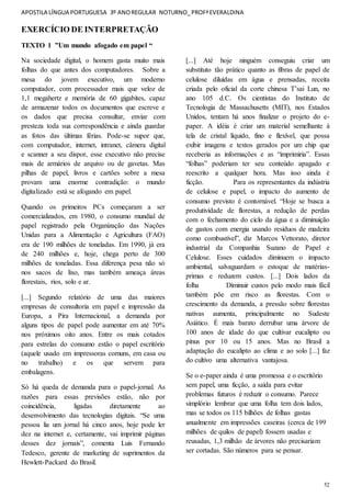APOSTILA LÍNGUA PORTUGUESA 3º ANOREGULAR NOTURNO_PROFªEVERALDINA
52
EXERCÍCIO DE INTERPRETAÇÃO
TEXTO 1 ”Um mundo afogado em papel “
Na sociedade digital, o homem gasta muito mais
folhas do que antes dos computadores. Sobre a
mesa do jovem executivo, um moderno
computador, com processador mais que veloz de
1,1 megahertz e memória de 60 gigabites, capaz
de armazenar todos os documentos que escreve e
os dados que precisa consultar, enviar com
presteza toda sua correspondência e ainda guardar
as fotos das últimas férias. Pode-se supor que,
com computador, internet, intranet, câmera digital
e scanner a seu dispor, esse executivo não precise
mais de armários de arquivo ou de gavetas. Mas
pilhas de papel, livros e cartões sobre a mesa
provam uma enorme contradição: o mundo
digitalizado está se afogando em papel.
Quando os primeiros PCs começaram a ser
comercializados, em 1980, o consumo mundial de
papel registrado pela Organização das Nações
Unidas para a Alimentação e Agricultura (FAO)
era de 190 milhões de toneladas. Em 1990, já era
de 240 milhões e, hoje, chega perto de 300
milhões de toneladas. Essa diferença pesa não só
nos sacos de lixo, mas também ameaça áreas
florestais, rios, solo e ar.
[...] Segundo relatório de uma das maiores
empresas de consultoria em papel e impressão da
Europa, a Pira Internacional, a demanda por
alguns tipos de papel pode aumentar em até 70%
nos próximos oito anos. Entre os mais cotados
para estrelas do consumo estão o papel escritório
(aquele usado em impressoras comuns, em casa ou
no trabalho) e os que servem para
embalagens.
Só há queda de demanda para o papel-jornal. As
razões para essas previsões estão, não por
coincidência, ligadas diretamente ao
desenvolvimento das tecnologias digitais. “Se uma
pessoa lia um jornal há cinco anos, hoje pode ler
dez na internet e, certamente, vai imprimir páginas
desses dez jornais”, comenta Luis Fernando
Tedesco, gerente de marketing de suprimentos da
Hewlett-Packard do Brasil.
[...] Até hoje ninguém conseguiu criar um
substituto tão prático quanto as fibras de papel de
celulose diluídas em água e prensadas, receita
criada pelo oficial da corte chinesa T’sai Lun, no
ano 105 d.C. Os cientistas do Instituto de
Tecnologia de Massachusetts (MIT), nos Estados
Unidos, tentam há anos finalizar o projeto do e-
paper. A idéia é criar um material semelhante à
tela de cristal líquido, fino e flexível, que possa
exibir imagens e textos gerados por um chip que
receberia as informações e as “imprimiria”. Essas
“folhas” poderiam ter seu conteúdo apagado e
reescrito a qualquer hora. Mas isso ainda é
ficção. Para os representantes da indústria
de celulose e papel, o impacto do aumento de
consumo previsto é contornável. “Hoje se busca a
produtividade de florestas, a redução de perdas
com o fechamento do ciclo da água e a diminuição
de gastos com energia usando resíduos de madeira
como combustível”, diz Marcos Vettorato, diretor
industrial da Companhia Suzano de Papel e
Celulose. Esses cuidados diminuem o impacto
ambiental, salvaguardam o estoque de matérias-
primas e reduzem custos. [...] Dois lados da
folha Diminuir custos pelo modo mais fácil
também põe em risco as florestas. Com o
crescimento da demanda, a pressão sobre florestas
nativas aumenta, principalmente no Sudeste
Asiático. É mais barato derrubar uma árvore de
100 anos de idade do que cultivar eucalipto ou
pínus por 10 ou 15 anos. Mas no Brasil a
adaptação do eucalipto ao clima e ao solo [...] faz
do cultivo uma alternativa vantajosa.
Se o e-paper ainda é uma promessa e o escritório
sem papel, uma ficção, a saída para evitar
problemas futuros é reduzir o consumo. Parece
simplório lembrar que uma folha tem dois lados,
mas se todos os 115 bilhões de folhas gastas
anualmente em impressões caseiras (cerca de 199
milhões de quilos de papel) fossem usadas e
reusadas, 1,3 milhão de árvores não precisariam
ser cortadas. São números para se pensar.
 