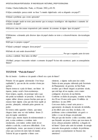 APOSTILA LÍNGUA PORTUGUESA 3º ANOREGULAR NOTURNO_PROFªEVERALDINA
53
Cristina Charão.Galileu,São Paulo, n.130,maio 2002, p.48-50.
01)Que contradição parece existir na frase ”o mundo digitalizado está se afogando em papel”?
____________________________________________________________________________________
02)Qual o problema que o texto apresenta?
____________________________________________________________________________________
03)Que exemplo usado no texto para mostrar que os avanços tecnológicos não impediram o aumento do
consumo de papel?
____________________________________________________________________________________
04)Escreva uma das causas responsáveis pelo aumento de consumo de alguns tipos de papéis?
____________________________________________________________________________________
05)Relacione a demanda pelo diversos tipos de papel citados no texto e o desenvolvimento das tecnologias
digitais.
____________________________________________________________________________________
06)O que é o projeto e-paper? __________________________________________________________
07)Qual a principal vantagem desse projeto? _____________________________________________
08)Onde ele está sendo desenvolvido?
__________________________________________________________ Por que a segunda parte do texto
recebeu o subtítulo Dois lados da folha? __________________________________________
10)Afinal, porque é necessário reduzir o consumo de papel? Se isso não acontecer, quais as consequências
futuras?
____________________________________________________________________________________
TEXTO II “País do Futuro”
Rio de Janeiro – Lembra-se de quando o Brasil era o país do futuro?
Primeiro foi um gigante adormecido (“em berço
esplêndido”), que um dia iria acordar e botar pra
quebrar.
Depois tornou-se o país do futuro, um futuro de
riqueza, justiça social e bem-aventurança.
Eram tempos, aqueles, de postergar tudo o que
não podia ser realizado no presente. A dureza do
regime militar deixava poucas brechas para que se
ousasse fazer alguma coisa que não fosse aquilo já
previsto, planejado, ordenado pelos generais no
poder.
Só restava então aguardar o futuro, que nunca
chegava (mais uma vez vale lembrar: foram 21
anos de regime autoritário).
O pior é que, mesmo depois de redemocratizado o
país, a coisa continuou e continua meio
encalacrada, com muitos sonhos tendo de ser
adiados a cada dia, a cada nova dificuldade. Com
a globalização, temos que encarar (e temer) até as
crises que ocorrem do outro lado do mundo.
Todavia há que se aguardar o futuro com
otimismo, e alguma razão para isso existe.
Dados de uma pesquisa elaborada pela Secretaria
de Planejamento do governo de São Paulo
revelam que o Brasil chegará ao próximo século,
que está logo ali na esquina, com o maior
contingente de jovens de sua história.
Conforme os dados da pesquisa, somente na faixa
dos 20 aos 24 anos serão quase 16 milhões de
indivíduos no ano 2000.
Com esses dados, o usual seria prever o
agravamento da situação do mercado de trabalho,
já tão difícil para essa faixa de idade, e de
problemas como a criminalidade em geral e o
tráfico e o uso de drogas em particular.
Mas por que não inverter a mão e acreditar, ainda
que forçando um pouco a barra, que essa massa de
novas cabeças pensantes simboliza a chegada do
tal futuro? Quem sabe sairá do acúmulo de energia
renovada dessa geração a solução de problemas
que apenas se perpetuaram no fracasso das
anteriores?
 