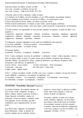 APOSTILA LÍNGUA PORTUGUESA 3º ANOREGULAR NOTURNO_PROFªEVERALDINA
54
Nada mal começar um milênio novinho em folha
com o viço, a ousadia e o otimismo dos que têm
20
anos. (Luiz Caversan – Folha de São Paulo, 28.11.98)
1) Encontra apoio no texto a afirmação contida na opção:
a) A existência de 16 milhões de jovens brasileiros no ano 2000 constituirá um problema insolúvel.
b) Com a população jovem brasileira na casa dos 16 milhões, só se pode esperar o pior.
c) Não se pode pensar de forma otimista em relação ao próximo século.
d) Pode-se pensar positivamente em relação ao nosso futuro, apesar de alguns problemas.
e) Pode-se pensar de forma positiva sobre nosso futuro a partir da previsão do agravamento do desemprego.
2) A ideia de futuro vem representada no texto por uma sequência de conceitos. A opção que indica essa
sequência é:
a) expectativa – gigantismo – idealização – otimismo b) otimismo – expectativa – idealização – gigantismo
c) gigantismo – otimismo – idealização – expectativa d) expectativa – idealização – otimismo – gigantismo
e) gigantismo – idealização – expectativa – otimismo
3) A linguagem coloquial empregada no texto pode ser exemplificada pela expressão:
a) “em berço esplêndido” b) botar pra quebrar c) bem-aventurança
d) dados de uma pesquisa e) somente na faixa
4) Postergar significa:
a) polemizar b) preterir c) manifestar d) difundir e) incentivar
5) Em “o maior contingente de jovens de sua história”, o substantivo “jovens”, embora masculino, refere-se
tanto aos rapazes quanto às moças. É comum, porém, que na distinção de gêneros haja referência a
conteúdos distintos. Nas alternativas abaixo, a dupla de substantivos cuja diferença de gêneros NÃO
corresponde a uma diferença de significados é:
a) novos cabeças – novas cabeças b) vários personagens – várias personagens
c) outro guia – outra guia d) o faixa preta – a faixa preta
e) algum capital – alguma capital
6) Em “…começar um milênio novinho em folha com o viço, a ousadia e o otimismo dos que têm 20 anos”,
a parte sublinhada é substituível, sem mudança do significado, por:
a) a juventude, a audácia b) a competência, a imaginação c) a criatividade, a perseverança
d) a criatividade, a coragem e) a imaginação, o destemor
_______________________________________________________________________________________
TEXTO III “Xenofobia e Racismo”(fragmento)
As recentes revelações das restrições impostas, há
mais de meio século, à imigração de negros,
judeus e asiáticos durante os governos de Dutra e
Vargas chocaram os brasileiros amantes da
democracia. Foram atos injustos, cometidos contra
estes segmentos do povo brasileiro que tanto
contribuíram para o engrandecimento de nossa
nação.
Já no Brasil atual, a imigração de estrangeiros
parece liberalizada e imune às manchas do
passado, enquanto que no continente europeu
marcha-se a passos largos na direção de conflitos
raciais onde a marca principal é o ódio dos
radicais de direita aos imigrantes.
Na Europa, a história se repete com o mesmo
enredo centenário: imigrantes são bem-vindos
para reforçar a mão-de-obra local em momentos
de reconstrução nacional ou de forte expansão
econômica; após anos de dedicação e engajamento
à vida local, começam a ser alvo da violência e da
segregação. (O Globo, 13/7/01)
 