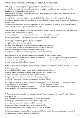 APOSTILA LÍNGUA PORTUGUESA 3º ANOREGULAR NOTURNO_PROFªEVERALDINA
55
1) A seleção vocabular do primeiro período do texto permite dizer que:
a) o adjetivo recentes traz como inferência que as revelações referidas no texto ocorreram nos dias
imediatamente antes da elaboração do artigo.
b) a escolha do substantivo revelações se refere a um conjunto de informações que, para o bem do país,
deveria permanecer oculto.
c) o substantivo restrições indica a presença de limitações oficiais na política migratória do país.
d) o adjetivo impostas se liga obrigatoriamente a um poder discricionário, como o presente nas ditaduras de
Dutra e Vargas.
e) em razão das referências históricas imprecisas do texto, o segmento há mais de meio século se refere a
uma quantidade de anos superior a 50 e inferior a 100.
2) Se as restrições de imigração eram impostas a negros, judeus e asiáticos, podemos dizer que havia, nesse
momento, uma discriminação de origem:
a) racial e religiosa b) exclusivamente racial c) econômica e racial
d) racial e geográfica e) religiosa, econômica, racial, geográfica e cultural
3) Em relação ao primeiro período do texto, o segundo:
a) explicita quais as revelações referidas.
b) indica, como informação nova, que os atos cometidos eram negativos.
c) esclarece qual a razão dos atos referidos terem chocado os brasileiros.
d) mostra a consequência dos fatos relatados anteriormente.
e) comprova as afirmativas iniciais do jornalista com dados históricos.
4) Ao classificar os atos restritivos à imigração de injustos, o autor do texto mostra:
a) somente a opinião dos brasileiros amantes da democracia b) a sua opinião e a de alguns brasileiros
c) a sua opinião e a dos leitores d) somente a sua opinião
e) a sua opinião e a dos brasileiros em geral
5) Ao escrever que os atos injustos foram cometidos “contra esses segmentos do povo brasileiro…”, o autor
do texto mostra que:
a) a população brasileira da era Vargas sofria pela discriminação oficial.
b) negros, judeus e asiáticos são vistos como brasileiros pelo autor do texto.
c) o povo brasileiro é constituído de raças e credos distintos.
d) alguns segmentos de nosso povo foram autores de atos injustos.
e) o Brasil e seu povo já passaram por momentos históricos difíceis.
6) O segundo parágrafo do texto é introduzido pelo segmento “Já no Brasil atual…”; tal segmento indica:
a) uma oposição de local e tempo b) uma oposição de tempo
c) uma consequência do primeiro parágrafo d) uma comparação de duas épocas
e) uma indicação das causas dos fatos relatados
7) Ao escrever que a imigração de estrangeiros parece “imune às manchas do passado”, o autor do texto
quer indicar que:
a) os estrangeiros já esqueceram as injustiças de que foram vítimas.
b) a imigração ainda traz marcas dos atos injustos do passado.
c) os imigrantes atuais desconhecem os fatos passados.
d) nada mais há que possa manchar o nosso passado histórico.
e) o processo migratório atual em nada lembra os erros do passado.
8) De todas as ideias expressas abaixo, aquela que NÃO está contida direta ou indiretamente no texto é:
a) Os imigrantes são bem-vindos no Brasil de hoje.
 
