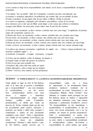 APOSTILA LÍNGUA PORTUGUESA 3º ANOREGULAR NOTURNO_PROFªEVERALDINA
57
e) em I, mostra-se longe de ter responsabilidade pelo animal; em II, invoca a responsabilidade do legítimo
proprietário.
3) Ao afirmar “tive de admitir” (final do 3º parágrafo), o narrador dos fatos está indicando que
a) constatou a verdadeira importância do profissional que assistira Big, em seu trabalho de parto.
b) tomou consciência de que pagara mais do que valiam os filhotes de Big no mercado.
c) se curvou ao argumento empregado pelo veterinário para justificar o preço de seu serviço.
d) se estarreceu com o valor que um filhote pode atingir e com o preço que cobram os veterinários.
e) pagou pelos filhotes um preço justo, já que valiam mais do que dez mil cruzeiros.
4) “Se tivesse me encontrado, eu faria o mesmo e cobraria mais caro, moro longe.” O significado do período
acima está corretamente expresso em:
a) Mesmo que tivesse me encontrado, eu faria o mesmo cobrando mais caro, portanto moro longe.
b) Caso tivesse me encontrado, eu faria o mesmo, mas cobraria mais caro, pois moro longe.
c) Embora tivesse me encontrado, eu faria o mesmo, porém cobraria mais caro; moro longe, pois.
d) Desde que tivesse me encontrado, eu faria o mesmo, pois cobraria mais caro, contanto que moro longe.
e) Salvo se tivesse me encontrado, eu faria o mesmo, porque cobraria mais caro, mesmo morando longe.
5) A palavra que expressa corretamente o significado de ungido, em… “colocar o tapete presidencial que
receberá o candidato ungido”…, é
a) sacrificado b) usurpado c) surgido d) proposto e) sagrado
6) A frase que traz implícita a ideia de mudança de situação é:
a) Naquele tempo eu ainda não gostava de cachorros.
b) Nem sei por que estou contando isso.
c) Examinou Big, achou tudo bem, pediu um tapete.
d) Quis informações sobre o colega que me atendera.
e) Ótimo! Você teve sorte, chamou um bom profissional.
________________________________________________________________________________
TEXTO V O “IMPEACHMENT” E A AUSÊNCIA DE RESPONSABILIDADE PRESIDENCIAL
Tendo aludido ao lugar da obra de Rui Barbosa
onde se lê “mais vale, no governo, a instabilidade
que a irresponsabilidade” – essa nota dominante
do presidencialismo – um dos nossos
bons constitucionalistas retratou com suma
clareza e singeleza a inoperância
do impeachment,instituto de origem anglo-
saxônica, acolhido pelas Constituições
presidencialistas, ao afirmar que “sendo um
processo de ‘formas’ criminais (ainda que não seja
um procedimento penal ‘estrito’), repressivo, a
posteriori, seu manejo é difícil, lento, corruptor e
condicionado à prática de atos previamente
capitulados como crimes”. Sobre o impeachment,
esse “canhão de cem toneladas” (Lord Bryce), que
dorme “no museu das antiguidades
constitucionais” (Boutmy) é ainda decisivo o juízo
de Rui Barbosa, quando assevera que “a
responsabilidade criada sob a forma
do impeachment se faz absolutamente fictícia,
irrealizável, mentirosa”, resultando daí no
presidencialismo um poder “irresponsável e, por
consequência, ilimitado, imoral, absoluto”. Essa
afirmativa se completa noutra passagem em que
Rui Barbosa, depois de lembrar o impeachmet
nas instituições americanas como “uma ameaça
desprezada e praticamente inverificável”, escreve:
“Na irresponsabilidade vai dar, naturalmente, o
presidencialismo. O presidencialismo, se não em
teoria, com certeza praticamente, vem a ser, de
ordinário, um sistema de governo irresponsável”.
Onde o presidencialismo se mostra pois
irremediavelmente vulnerável e comprometido é
na parte relativa à responsabilidade presidencial.
O presidencialismo conhece tão-somente a
responsabilidade de ordem jurídica, que apenas
 