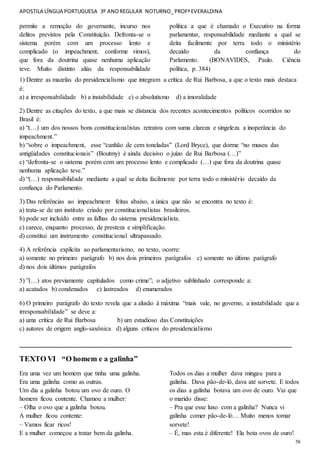 APOSTILA LÍNGUA PORTUGUESA 3º ANOREGULAR NOTURNO_PROFªEVERALDINA
58
permite a remoção do governante, incurso nos
delitos previstos pela Constituição. Defronta-se o
sistema porém com um processo lento e
complicado (o impeachment, conforme vimos),
que fora da doutrina quase nenhuma aplicação
teve. Muito distinto aliás da responsabilidade
política a que é chamado o Executivo na forma
parlamentar, responsabilidade mediante a qual se
deita facilmente por terra todo o ministério
decaído da confiança do
Parlamento. (BONAVIDES, Paulo. Ciência
política, p. 384)
1) Dentre as mazelas do presidencialismo que integram a crítica de Rui Barbosa, a que o texto mais destaca
é:
a) a irresponsabilidade b) a instabilidade c) o absolutismo d) a imoralidade
2) Dentre as citações do texto, a que mais se distancia dos recentes acontecimentos políticos ocorridos no
Brasil é:
a) “(…) um dos nossos bons constitucionalistas retratou com suma clareza e singeleza a inoperância do
impeachment.”
b) “sobre o impeachment, esse “canhão de cem toneladas” (Lord Bryce), que dorme “no museu das
antigüidades constitucionais” (Boutmy) é ainda decisivo o juízo de Rui Barbosa (…)”
c) “defronta-se o sistema porém com um processo lento e complicado (…) que fora da doutrina quase
nenhuma aplicação teve.”
d) “(…) responsabilidade mediante a qual se deita facilmente por terra todo o ministério decaído da
confiança do Parlamento.
3) Das referências ao impeachment feitas abaixo, a única que não se encontra no texto é:
a) trata-se de um instituto criado por constitucionalistas brasileiros.
b) pode ser incluído entre as falhas do sistema presidencialista.
c) carece, enquanto processo, de presteza e simplificação.
d) constitui um instrumento constitucional ultrapassado.
4) A referência explícita ao parlamentarismo, no texto, ocorre:
a) somente no primeiro parágrafo b) nos dois primeiros parágrafos c) somente no último parágrafo
d) nos dois últimos parágrafos
5) ”(…) atos previamente capitulados como crime”; o adjetivo sublinhado corresponde a:
a) acatados b) condenados c) lastreados d) enumerados
6) O primeiro parágrafo do texto revela que a alusão à máxima “mais vale, no governo, a instabilidade que a
irresponsabilidade” se deve a:
a) uma crítica de Rui Barbosa b) um estudioso das Constituições
c) autores de origem anglo-saxônica d) alguns críticos do presidencialismo
________________________________________________________________________
TEXTO VI “O homem e a galinha”
Era uma vez um homem que tinha uma galinha.
Era uma galinha como as outras.
Um dia a galinha botou um ovo de ouro. O
homem ficou contente. Chamou a mulher:
– Olha o ovo que a galinha botou.
A mulher ficou contente:
– Vamos ficar ricos!
E a mulher começou a tratar bem da galinha.
Todos os dias a mulher dava mingau para a
galinha. Dava pão-de-ló, dava até sorvete. E todos
os dias a galinha botava um ovo de ouro. Vai que
o marido disse:
– Pra que esse luxo com a galinha? Nunca vi
galinha comer pão-de-ló… Muito menos tomar
sorvete!
– É, mas esta é diferente! Ela bota ovos de ouro!
 