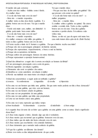 APOSTILA LÍNGUA PORTUGUESA 3º ANOREGULAR NOTURNO_PROFªEVERALDINA
59
O marido não quis conversa:
– Acaba com isso mulher. Galinha come é farelo.
Aí a mulher disse:
– E se ela não botar mais ovos de ouro?
– Bota sim – o marido respondeu.
A mulher todos os dias dava farelo à galinha. E a
galinha botava um ovo de ouro. Vai que o marido
disse:
– Farelo está muito caro, mulher, um dinheirão! A
galinha pode muito bem comer milho.
– E se ela não botar mais ovos de ouro?
– Bota sim – o marido respondeu.
Aí a mulher começou a dar milho pra galinha. E
todos os dias a galinha botava um ovo de ouro.
Vai que o marido disse:
– Pra que esse luxo de dar milho pra galinha? Ela
que procure o de-comer no quintal!
– E se ela não botar mais ovos de ouro? – a
mulher perguntou.
– Bota sim – o marido falou.
E a mulher soltou a galinha no quintal. Ela catava
sozinha a comida dela. Todos os dias a galinha
botava um ovo de ouro. Uma dia a galinha
encontrou o portão aberto. Foi embora e não
voltou mais.
Dizem, eu não sei, que ela agora está numa boa
casa onde tratam dela a pão-de-ló. (Ruth Rocha)
1) O texto recebe o título de O homem e a galinha. Por que a história recebe esse título?
a) Porque eles são os personagens principais da história narrada.
b) Porque eles representam, respectivamente, o bem e o mal na história.
c) Porque são os narradores da história.
d) Porque ambos são personagens famosos de outras histórias.
e) Porque representam a oposição homem-animal.
2) Qual das afirmativas a seguir não é correta em relação ao homem da fábula?
a) É um personagem preocupado com o corte de gastos.
b) Mostra ingratidão em relação à galinha.
c) Demonstra não ouvir as opiniões dos outros.
d) Identifica-se como autoritário em relação à mulher
e) Revela sua maldade nos maus-tratos em relação à galinha.
3) Qual das características a seguir pode ser atribuída à galinha?
a) avareza b) conformismo c) ingratidão d) revolta e) hipocrisia
4) Era uma vez um homem que tinha uma galinha. De que outro modo poderia ser dita a frase destacada?
a) Era uma vez uma galinha, que vivia com um homem.
b) Era uma vez um homem criador de galinhas.
c) Era uma vez um proprietário de uma galinha.
d) Era uma vez uma galinha que tinha uma propriedade.
e) Certa vez um homem criava uma galinha.
5) Era uma vez é uma expressão que indica tempo:
a) bem localizado b) determinado c) preciso d) indefinido e) bem antigo
6) A segunda frase do texto diz ao leitor que a galinha era uma galinha como as outras. Qual o significado
dessa frase?
a) A frase tenta enganar o leitor, dizendo algo que não é verdadeiro.
b) A frase mostra que era normal que as galinhas botassem ovos de ouro.
c) A frase indica que ela ainda não havia colocado ovos de ouro.
d) A frase mostra que essa história é de conteúdo fantástico.
e) A frase demonstra que o narrador nada conhecia de galinha.
7) O que faz a galinha ser diferente das demais?
a) Botar ovos todos os dias independentemente do que confia.
 