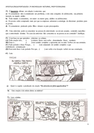 APOSTILA LÍNGUA PORTUGUESA 3º ANOREGULAR NOTURNO_PROFªEVERALDINA
6
3ª) É incorreto afirmar em relação à entrevista que:
a) O consumismo não é considerado um problema, e sim uma conquista do adolescente, sua primeira
inserção no mundo adulto.
b) Todo mundo é consumista, em maior ou menor grau, adultos ou adolescentes.
c) Os jovens estão comprando mais por que as empresas adotaram a estratégia de direcionar produtos para
os jovens.
d) O consumismo praticado pelos filhos deixam os pais preocupados.
4ª) Uma entrevista pode se concentrar na pessoa do entrevistado ou em um assunto, conteúdo específico
que o entrevistado domina. No caso da entrevista lida concentra-se na pessoa ou no conteúdo? Justifique.
___________________________________________________________________________________
5ª) Com base no que aprendeu , relacione as colunas.
(A) Toda oração tem... ( ) existem frases sem verbo , denominadas frases nominais .
(B) Frase é... ( ) tem sentido completo e apresenta um ou mais Verbos em sua estrutura.
(C) Todo período é frase Porque... ( ) um enunciado de sentido completo e que
estabelecem comunicação .
(D) Nem toda frase é um período Por que... ( ) um verbo e/ou locução verbal em sua construção.
6ª) Leia:
a) Qual é o sujeito e predicado da oração “Eu deveria ter feito aquela dieta”?
___________________________________________________________________________________
b) Esta oração é de ordem direta ou indireta?
___________________________________________________________________________________
7ª) Leia a tirinha:
 