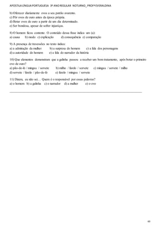 APOSTILA LÍNGUA PORTUGUESA 3º ANOREGULAR NOTURNO_PROFªEVERALDINA
60
b) Oferecer diariamente ovos a seu patrão avarento.
c) Pôr ovos de ouro antes da época própria.
d) Botar ovos de ouro a partir de um dia determinado.
e) Ser bondosa, apesar de sofrer injustiças.
8) O homem ficou contente. O conteúdo dessa frase indica um (a):
a) causa b) modo c) explicação d) consequência e) comparação
9) A presença de travessões no texto indica:
a) a admiração da mulher b) a surpresa do homem c) a fala dos personagens
d) a autoridade do homem e) a fala do narrador da história
10) Que elementos demonstram que a galinha passou a receber um bom tratamento, após botar o primeiro
ovo de ouro?
a) pão-de-ló / mingau / sorvete b) milho / farelo / sorvete c) mingau / sorvete / milho
d) sorvete / farelo / pão-de-ló e) farelo / mingau / sorvete
11) Dizem, eu não sei… Quem é o responsável por essas palavras?
a) o homem b) a galinha c) o narrador d) a mulher e) o ovo
__________________________________________________________________________________
 
