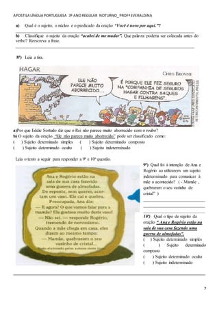 APOSTILA LÍNGUA PORTUGUESA 3º ANOREGULAR NOTURNO_PROFªEVERALDINA
7
a) Qual é o sujeito, o núcleo e o predicado da oração “Você é novo por aqui.”?
_________________________________________________________________________________
b) Classifique o sujeito da oração “acabei de me mudar”. Que palavra poderia ser colocada antes do
verbo? Reescreva a frase.
_________________________________________________________________________________
8ª) Leia a tira.
a)Por que Eddie Sortudo diz que o Rei não parece muito aborrecido com o roubo?
b) O sujeito da oração “Ele não parece muito aborrecido” pode ser classificado como:
( ) Sujeito determinado simples ( ) Sujeito determinado composto
( ) Sujeito determinado oculto ( ) Sujeito indeterminado
Leia o texto a seguir para responder a 9ª e 10ª questão.
9ª) Qual foi à intenção de Ana e
Rogério ao utilizarem um sujeito
indeterminado para comunicar à
mãe o acontecido? ( - Mamãe ,
quebraram o seu vasinho de
cristal” )
____________________________
____________________________
____________________________
10ª) Qual o tipo de sujeito da
oração “ Ana e Rogério estão na
sala de sua casa fazendo uma
guerra de almofadas”.
( ) Sujeito determinado simples
( ) Sujeito determinado
composto
( ) Sujeito determinado oculto
( ) Sujeito indeterminado
_______________________________________________________________________________________
 