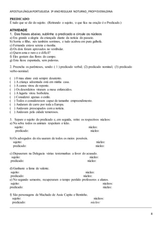 APOSTILA LÍNGUA PORTUGUESA 3º ANOREGULAR NOTURNO_PROFªEVERALDINA
8
PREDICADO
É tudo que se diz do sujeito. (Retirando o sujeito, o que fica na oração é o Predicado.)
ATIVIDADE
1. Das frases abaixo, sublinhe o predicado e circule os núcleos
a) Era grande a alegria da criançada diante da notícia do passeio.
b) Sorriu o filho, nós também sorrimos, e tudo acabou em pura galhofa.
c) Fernanda estava serena e risonha.
d) Os dois foram aprovados no vestibular.
e) Quem ama o raro e o difícil?
f) Eles gostam das flores do campo.
g) Esta ficou espantada, sem palavras.
2. Preencha os parênteses, sendo: ( 1 ) predicado verbal; (2) predicado nominal; (3) predicado
verbo-nominal.
( ) 0 mau aluno está sempre desatento.
( ) A criança adoentada está em minha casa.
( ) A canoa virou de repente.
( ) Os desordeiros viraram a mesa enfurecidos.
( ) A lagarta virou borboleta.
( ) Considerei apenas o estilo.
( ) Todos o consideravam capaz de tamanho empreendimento.
( ) Andaram de carro por toda a Europa.
( ) Andavam preocupados com a notícia.
( ) Andavam pela cidade temerosos.
3. Separe o sujeito do predicado e, em seguida, retire os respectivos núcleos:
a) Na selva todos os animais respeitam o leão.
sujeito: núcleo:
predicado: núcleo:
b) Os advogados do réu usaram de todos os meios possíveis.
sujeito: núcleo:
predicado: núcleo:
c) Depuseram na Delegacia várias testemunhas a favor do acusado.
sujeito: núcleo:
predicado: núcleo:
d) Ganhaste a fama de valente.
sujeito: núcleo:
predicado: núcleo:
e) No segundo semestre, recuperaram o tempo perdido professores e alunos.
sujeito: núcleos:
predicado: núcleo:
f) São personagens de Machado de Assis Capitu e Bentinho.
sujeito: núcleos:
predicado: núcleo:
_______________________________________________________________________________________
 