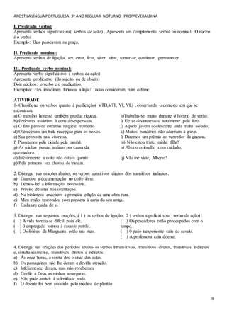 APOSTILA LÍNGUA PORTUGUESA 3º ANOREGULAR NOTURNO_PROFªEVERALDINA
9
I. Predicado verbal:
Apresenta verbos significativos( verbos de ação) . Apresenta um complemento verbal ou nominal. O núcleo
é o verbo.
Exemplo: Eles passeavam na praça.
II. Predicado nominal:
Apresenta verbos de ligação( ser, estar, ficar, viver, virar, tornar-se, continuar, permanecer
III. Predicado verbo-nominal:
Apresenta verbo significativo ( verbos de ação)
Apresenta predicativo (do sujeito ou de objeto)
Dois núcleos: o verbo e o predicativo.
Exemplos: Eles invadiram furiosos a loja./ Todos consideram ruim o filme.
ATIVIDADE
1- Classifique os verbos quanto à predicação( VTD,VTI, VI, VL) , observando o contexto em que se
encontram.
a) O trabalho honesto também produz riqueza.
b) Pedestres assistiam à cena desesperados.
c) O fato pareceu estranho naquele momento.
d) Ofereceram um bela recepção para os noivos.
e) Sua proposta saiu vitoriosa.
f) Passeamos pela cidade pela manhã.
g) As minhas pernas ardiam por causa da
queimadura.
h)Trabalha-se muito durante o horário de verão.
i) Ele se desinteressou totalmente pela livro.
j) Aquele jovem adolescente anda muito isolado.
k) Muitos bancários não aderiram à greve.
l) Daremos um prêmio ao vencedor da gincana.
m) Não estou triste, minha filha!
n) Abra o embrulho com cuidado.
o) Infelizmente a noite não estava quente.
p) Pela primeira vez chorou de tristeza.
q) Não me viste, Alberto?
2. Distinga, nas orações abaixo, os verbos transitivos diretos dos transitivos indiretos:
a) Guardou a documentação no cofre-forte.
b) Demos-lhe a informação necessária.
c) Preciso de uma boa orientação.
d) Na biblioteca encontrei a primeira edição de uma obra rara.
e) Meu irmão respondeu com presteza à carta do seu amigo.
f) Cada um cuida de si.
3. Distinga, nas seguintes orações, ( 1 ) os verbos de ligação; 2 ) verbos significativos( verbo de ação) :
( ) A vida tornou-se difícil para ele.
( ) 0 empregado tornou à casa do patrão.
( ) Os foliões da Mangueira estão nas ruas.
( ) Os pescadores estão preocupados com o
tempo.
( ) 0 peão inexperiente caiu do cavalo.
( ) A professora caiu doente.
4. Distinga nas orações dos períodos abaixo os verbos intransitivos, transitivos diretos, transitivos indiretos
e, simultaneamente, transitivos diretos e indiretos:
a) Às onze horas, a sineta deu o sinal das aulas.
b) Os passageiros não lhe deram a devida atenção.
c) Infelizmente deram, mas não receberam.
d) Confie a Deus as minhas amarguras.
e) Não pude assistir à solenidade toda.
f) O doente foi bem assistido pelo médico de plantão.
 