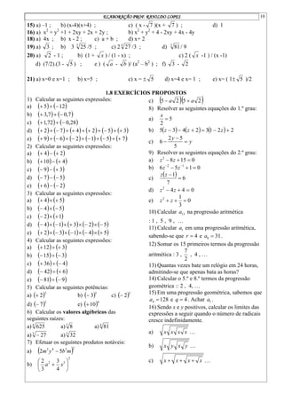 ELABORAÇÃO PROF. RANILDO LOPES 10
15) a) –1 ; b) (x-4)(x+4) ; c) ( x - 7 )(x + 7 ) ; d) 1
16) a) x2
+ y2
+1 + 2xy + 2x + 2y ; b) x2
+ y2
+ 4 - 2xy + 4x - 4y
18) a) 4x ; b) x - 2 ; c) a + b ; d) x+ 2
19) a) 3 ; b) 3 3
25 /5 ; c) 2 4
27 /3 ; d) 3
81/ 9
20) a) 2 - 1 ; b) (1 + x ) / (1 - x) ; c) 2 ( x -1 ) / (x -1)
d) (7/2).(3 - 5 ) ; e ) ( a - b )/ (a2
– b2
) ; f) 3 - 2
21) a) x=0 e x=1 ; b) x=5 ; c) x =  5 d) x=4 e x= 1 ; e) x= ( 1 5 )/2
1.8 EXERCÍCIOS PROPOSTOS
1) Calcular as seguintes expressões:
a)    
12
5 


b)    
7
,
0
7
,
3 


c)    
28
,
0
72
,
1 


d)            
3
5
2
4
7
2 










e)            
7
5
1
2
6
9 










2) Calcular as seguintes expressões:
a)    
2
4 


b)    
4
10 


c)    
3
9 


d)    
5
7 


e)    
2
6 


3) Calcular as seguintes expressões:
a)    
5
4 


b)    
5
4 


c)    
1
2 


d)          
5
2
3
1
4 








e)          
5
4
1
3
2 








4) Calcular as seguintes expressões:
a)    
3
12 


b)    
3
15 


c)    
4
36 


d)    
6
42 


e)    
9
81 


5) Calcular as seguintes potências:
a)  5
2
 b)  3
3
 c)  3
2

d)  3
7
 e)  4
10

6) Calcular os valores algébricos das
seguintes raízes:
a) 4
625 a)3
8 a) 4
81
a)3
27
 a)5
32
7) Efetuar os seguintes produtos notáveis:
a)  2
3
4
3
5
2 m
b
y
m 
b)
2
5
2
4
3
3
2






 x
a
c)   
2
5
2
5 a
a 

8) Resolver as seguintes equações do 1.º grau:
a) 5
2

x
b)       2
2
1
3
2
4
3
5 




 z
z
z
c) y
y



5
5
2
6
9) Resolver as seguintes equações do 2.º grau:
a) 0
15
8
2


 z
z
b) 0
1
5
6 1
2


 

z
z
c)
  6
7
1


z
z
d) 0
4
4
2


 z
z
e) 0
3
1
2


 z
z
10) Calcular 13
a na progressão aritmética
: 1 , 5 , 9 , 
11) Calcular 1
a em uma progressão aritmética,
sabendo-se que 4

r e 31
8 
a .
12) Somar os 15 primeiros termos da progressão
aritmética : 3 ,
2
7
, 4 , 
13) Quantas vezes bate um relógio em 24 horas,
admitindo-se que apenas bata as horas?
14) Calcular o 5.º e 8.º termos da progressão
geométrica :: 2 , 4, 
15) Em uma progressão geométrica, sabemos que
128
4 
a e 4

q . Achar 1
a .
16) Sendo x e y positivos, calcular os limites das
expressões a seguir quando o número de radicais
cresce indefinidamente.
a) 
x
x
x
x
b) 
y
x
y
x
c) 
x
x
x
x 


 