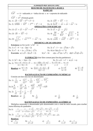 ELABORAÇÃO PROF. RANILDO LOPES 11
RESUMO DE MATEMÁTICA BÁSICA
RADICAIS
n m
A  A = radicando; n = índice da raiz e m = expoente do radicando
n m
A = n
m
A (Fórmula geral)
Ex. 1) 4 = 2 2
2 = 22/2
= 21
= 2 Ex. 2) 3
27 = 3 3
3 = 3
Ex. 3) 5
1024 = 5 10
2 = 210/5
= 22
= 4 Ex. 4)  2
x = x  x = 2
x = x
OPERAÇÕES COM RADICAIS
Ex. (1) x  x = 2
x = x2/2
= x Ex. 2) x  y = y
x
Ex. (3) 3
8 = 3 3
2 = 2 Ex. 4)
81
64
= 2
2
9
8
=
2
9
8





 =
9
8
Ex. (5) 2

n
n
x
x
= )
2
( 
 n
n
x = 2
x = x Ex. 6) 16 = 4
2 = 2
/
4
2 = 2
DIFERENÇA DE QUADRADOS
Estrutura: (a+b)(a-b) = a2
-b2

Ex. 1) x2
– 4 = (x – 2)(x + 2) Ex. 2) x2
– 3 = (x - 3 )(x + 3 )
Ex. 3) x2
– A = (x - A )(x + A ) Ex. 4) (x+3)(x-3) = x 2
-9
Exercício: a) ( 3 - 2)( 3 + 2) b) x2
– 16 c)(x - 7 )(x + 7 ) d)(2+ 3 )(2- 3 )
FATORAÇÃO (tirar fator comum para fora dos parênteses)
Ex. 1) 2x2
+ 4x = 2x(x + 2) Ex. 2) x x + x2
= x( x + x)
Ex. 3)
)
2
)(
3
(
)
3
(
4
)
3
(
5 2
2





x
x
x
x
x
x
x =  
 
  
2
3
4
3
5
)
3
(





x
x
x
x
x
x
x =
2
4
15
5



x
x
x =
2
15
9


x
x
Resolver: a)
1
2
4
8 2


x
x
x b)    
 
 
1
3
1
2
1
3




x
x
x
x c)  
 
b
a
b
a


2
d)  
 
2
4
2


x
x
RACIONALIZAÇÃO DE EXPRESSÕES NUMÉRICAS
Consiste em tirar uma raiz do denominador.
Ex. 1)
n
A
1

n n
n n
A
A
1
1


 n
A
1
=
n n
n n
A
A 1

=
A
A
n n 1

Ex.3) 3
3 2
3 3
3 2
3
3 2
3 2
3
9
3
3
3
9
3
3
9
3
9
3
3
3
9





Ex. 2)
2
1 =
2
2 
2
1 =
2
2
Resolver: a)
3
3 b)
3
5
3 c)
4
3
2 d)
3
9
1
RACIONALIZAÇÃO DE EXPRESSÕES ALGÉBRICAS
Multiplica numerador e denominador pelo denominador com o sinal do meio trocado, para resultar
numa diferença de quadrados.
Ex.1)
1
)
1
(
)
(
)
(
)
(
)
(
2













 x
x
x
x
x
x
x
x
x
x
x
x
x
x
x
x
x
x
x
x
x
x
x
Ex. 2) )
3
2
(
3
1
)
3
2
(
3
2
2
)
3
2
(
3
)
3
2
(
3
2
)
3
2
(
3
3
2
3
2












Resolver:
a)
2
1
1

b)
2
3
1

c)
1
2

x
d)
7
3
7

e)
b
a 
1
 