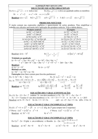 ELABORAÇÃO PROF. RANILDO LOPES 12
SOLUÇÃO DE EQUAÇÕES IRRACIONAIS
Ex.1) 1
2
3 2


 x  isola a raiz Ex.2) 2
4 2

 x  eleva ao quadrado ambos os membros
2
16 2

 x  14
2

x  14


x
Resolver: a) x
x  b) 1
2 
 x c) 3
1
5 2


 x d) x
x 

2 e) x
x 
 1
PRODUTOS NOTÁVEIS
É muito comum nas expressões algébrica o aparecimento de certos produtos. Para simplificar o
trabalho nos cálculos será muito útil a aplicação dos produtos notáveis. Veja a tabela abaixo:
Produtos notáveis Exemplos
(a+b)2
= a2
+2ab+b2
(x+3)2
= x2
+6x+9
(a-b)2
= a2
-2ab+b2
(x-3)2
= x2
-6x+9
(a+b)(a-b) = a2
-b2
(x+3)(x-3) = x2
-9
(x+a)(x+b) = x2
+(a+b)x+ab (x+2)(x+3) = x2
+5x+6
(a+b)3
= a3
+3a2
b+3ab2
+b3
(x+2)3
= x3
+6x2
+12x+8
(a-b)3
= a3
-3a2
b+3ab2
-b3
(x-2)3
= x3
-6x2
+12x-8
(a+b)(a2
-ab+b2
) = a3
+b3
(x+2)(x2
-2x+4) = x3
+8
(a-b)(a2
+ab+b2
) = a3
-b3
(x-2)(x2
+2x+4) = x3
-8
Resolver: a) (x – 3)2
b)
2
5
2
4
3
3
2






 x
a c)  2
3
4
3
5
2 m
b
y
m 
Trinômio ao quadrado
(a + b + c)2
= [(a + b) + c)] 2
= (a + b)2
+ 2(a + b)c + c 2
= a2
+ 2ab + b2
+ 2ac + 2bc + c2
= a2
+ b2
+ c2
+ 2ab + 2ac + 2bc
Resolver:
a) (x + y + 1)2
b) (x – y +2)2
Binômio ao cubo
(a + b)3
= (a + b)2
 (a + b)
Fatoração (tirar fator comum para fora dos parênteses)
Ex. 1) 2x2
+ 4x = 2x(x + 2) Ex. 2) x x + x2
= x( x + x)
Ex. 3)
)
2
)(
3
(
)
3
(
4
)
3
(
5 2
2





x
x
x
x
x
x
x
=
 
 
  
2
3
4
3
5
)
3
(





x
x
x
x
x
x
x
=
2
4
15
5



x
x
x
=
2
15
9


x
x
Resolver: a)
1
2
4
8 2


x
x
x b)    
 
 
1
3
1
2
1
3




x
x
x
x c)
 
 
b
a
b
a


2
d)
 
 
2
4
2


x
x
EQUAÇÕES DO 1º GRAU (CONTINUAÇÃO)
Ex. (1) 5x – 13 = 2x + 7 (subtrai 2x nos dois membros)  5x – 2x – 13 = -2x + 2x + 7
3x – 13 = 7 (soma 13 nos dois membros)  3x – 13 + 13 = 7 + 13  3x = 20  x = 20/3
Resolver: a) 3x +9 = 5x+3 b) -2x + 3 = 12 +3x c)(2 – x) – (7– 3x) = 5 + 6x d)9x– 2=6x +4
EQUAÇÃO DO 2º GRAU INCOMPLETA (1º TIPO)
Ex (1) 2
x = 4  2
x = 4  x =  2 (Eq. do 2º grau sempre tem 2 respostas)
1º Prova: 2
)
(x = 2
)
2
(  2
x = 4 1º Prova: 2
)
(x = 2
)
2
(  2
x = 4
Resolver: a) 3x2
= 12 b) x2
= 7
EQUAÇÃO DO 2º GRAU INCOMPLETA (2º TIPO)
Ex.1) 2
x – 2x = 0 (põe x em evidência)  Resulta (x – 2)x = 0










0
0
2
0
2
x
x
x
x
Resolver: a) 4x2
– 8x = 0 b) x2
+ 3x = 0 c) 3x2
+ 7x = 0 d) x2
– 5x = 0
 