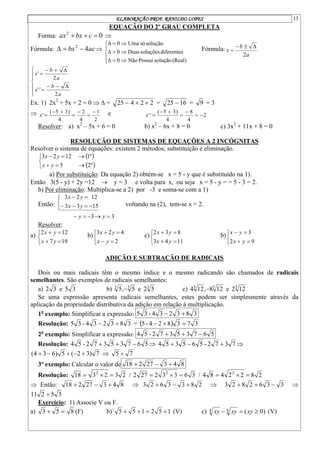 ELABORAÇÃO PROF. RANILDO LOPES 13
EQUAÇÃO DO 2º GRAU COMPLETA
Forma: 0
2


 c
bx
ax 
Fórmula: ac
bx 4
2


 














(Real)
solução
Possui
Não
0
diferentes
soluções
Duas
0
solução
só
Uma
0
Fórmula:
a
b
x
2



















a
b
x
a
b
x
2
'
'
2
'
Ex. 1) 2x2
+ 5x + 2 = 0   = 2
2
4
25 

 = 16
25  = 9 = 3

2
1
4
2
4
)
3
5
(
'







x e 2
4
8
4
)
3
5
(
'
' 






x
Resolver: a) x2
– 5x + 6 = 0 b) x2
– 6x + 8 = 0 c) 3x2
+ 11x + 8 = 0
RESOLUÇÃO DE SISTEMAS DE EQUAÇÕES A 2 INCÓGNITAS
Resolver o sistema de equações: existem 2 métodos; substituição e eliminação.
 
 









º
2
5
º
1
12
2
3
y
x
y
x
a) Por substituição: Da equação 2) obtém-se x = 5 - y que é substituído na 1).
Então 3(5 - y) + 2y =12  y = 3 e volta para x, ou seja x = 5 - y = = 5 - 3 = 2.
b) Por eliminação: Multiplica-se a 2) por -3 e soma-se com a 1)
Então:
3
3
15
3
3
12
2
3














y
y
y
x
y
x
voltando na (2), tem-se x = 2.
Resolver:
a)







19
7
12
2
y
x
y
x
b)







2
4
2
3
y
x
y
x
c)







11
4
3
8
3
2
y
x
y
x
b)







9
2
3
y
x
y
x
ADIÇÃO E SUBTRAÇÃO DE RADICAIS
Dois ou mais radicais têm o mesmo índice e o mesmo radicando são chamados de radicais
semelhantes. São exemplos de radicais semelhantes:
a) 3
5
e
3
2 b) 3
3
3
5
2
e
5
,
5  c) 5
5
5
12
2
e
12
8
,
12
4 
Se uma expressão apresenta radicais semelhantes, estes podem ser simplesmente através da
aplicação da propriedade distributiva da adição em relação à multiplicação.
1o
exemplo: Simplificar a expressão: 3
8
3
2
3
4
-
3
5 

Resolução: 3
8
3
2
3
4
-
3
5 
 =   3
7
3
8
2
4
-
5 


2o
exemplo: Simplificar a expressão: 5
6
7
3
5
3
7
2
-
5
4 


Resolução: 5
6
7
3
5
3
7
2
-
5
4 

  7
3
7
2
-
5
6
5
3
5
4 

 
7
)
3
2
(
5
)
6
3
4
( 



  7
5 
3º exemplo: Calcular o valor de 8
4
3
27
2
18 


Resolução: 2
3
2
3
18 2


 / 3
6
3
3
2
27
2 2


 / 2
8
2
2
4
8
4 2



 Então: 8
4
3
27
2
18 

  2
8
3
3
6
2
3 

  3
3
6
2
8
2
3 

 
3
5
2
11 
Exercício: 1) Associe V ou F.
a) 8
5
3 
 (F) b) 1
5
2
1
5
5 


 (V) c) )
0
(
4
4 

 xy
xy
xy (V)
 