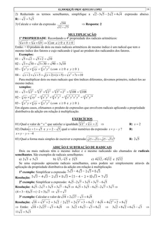 ELABORAÇÃO PROF. RANILDO LOPES 14
2) Reduzindo os termos semelhantes, simplifique a 4
4
2
2
5
3
-
2 
 expressão abaixo.
R: 5
7
2 

3) Calcule o valor da expressão
75
12
588

 Resposta: 2
MULTIPLICAÇÃO
1º PROPRIEDADE: Recordando a 4ª propriedade dos radicais aritméticos:
n
n
n
b
a
b
a 

  0
e
0 
 b
a
Com
Então: = O produto de dois ou mais radicais aritméticos de mesmo índice é um radical que tem o
mesmo índice dos fatores e cujo radicando é igual ao produto dos radicandos dos fatores.
Exemplos:
01 - 10
2
5
2
5 



02 - 10
3
90
30
3
0
3
3 




03 - 4 2
3
4
4 2
y
x
xy
y
x 
 ( 0
e
0 
 y
x
com )
04 - 10
7
)
5
(
)
2
(
5
2 2









 x
x
x
x
x
x
Para multiplicar dois ou mais radicais que têm índices diferentes, devemos primeiro, reduzi-los ao
mesmo índice.
xemplos:
01 - 6
6
6 2
3
6 2
6 3
3 2
108
108
2
3
2
3
2
3 






02 - 15 14
8
15 9
3
5
5
15 3
3
15 5
5
5 2
3 y
x
y
x
y
x
y
x
y
x
xy
xy 




03 - 4 2
3
4
4 2
y
x
xy
y
x 
 ( 0
e
0 
 y
x
com )
Em alguns casos, efetuamos o produto de expressões que envolvem radicais aplicando a propriedade
distributiva da adição em relação à multiplicação.
EXERCÍCIOS
01) Qual o valor de “ x ” que satisfaz a igualdade 2
2 5
5 3

 x  R: 2

x
02) Dados 5
1

x e 5
2 

y qual o valor numérico da expressão y
y
x 
 ? R:
4



 y
y
x
03) Qual a forma mais simples de escrever a expressão )
5
5
(
)
5
5
( 

 ? R: 5
2
ADIÇÃO E SUBTRAÇÃO DE RADICAIS
Dois ou mais radicais têm o mesmo índice e o mesmo radicando são chamados de radicais
semelhantes. São exemplos de radicais semelhantes:
a) 3
5
e
3
2 b) 3
3
3
5
2
e
5
,
5  c) 5
5
5
12
2
e
12
8
,
12
4 
Se uma expressão apresenta radicais semelhantes, estes podem ser simplesmente através da
aplicação da propriedade distributiva da adição em relação à multiplicação.
1o
exemplo: Simplificar a expressão
Resolução:
2o
exemplo: Simplificar a expressão: 5
6
7
3
5
3
7
2
-
5
4 


Resolução: 5
6
7
3
5
3
7
2
-
5
4 

  7
3
7
2
-
5
6
5
3
5
4 

 
7
)
3
2
(
5
)
6
3
4
( 



  7
5 
3º exemplo: Calcular o valor de 8
4
3
27
2
18 


Resolução: 2
3
2
3
18 2


 / 3
6
3
3
2
27
2 2


 / 2
8
2
2
4
8
4 2



 Então: 8
4
3
27
2
18 

  2
8
3
3
6
2
3 

  3
3
6
2
8
2
3 

 
3
5
2
11 
 