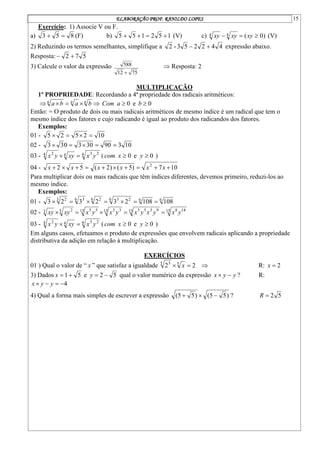 ELABORAÇÃO PROF. RANILDO LOPES 15
Exercício: 1) Associe V ou F.
a) 8
5
3 
 (F) b) 1
5
2
1
5
5 


 (V) c) )
0
(
4
4 

 xy
xy
xy (V)
2) Reduzindo os termos semelhantes, simplifique a 4
4
2
2
5
3
-
2 
 expressão abaixo.
Resposta: 5
7
2 

3) Calcule o valor da expressão
75
12
588

 Resposta: 2
MULTIPLICAÇÃO
1º PROPRIEDADE: Recordando a 4ª propriedade dos radicais aritméticos:
 n
n
n
b
a
b
a 

  0
e
0 
 b
a
Com
Então: = O produto de dois ou mais radicais aritméticos de mesmo índice é um radical que tem o
mesmo índice dos fatores e cujo radicando é igual ao produto dos radicandos dos fatores.
Exemplos:
01 - 10
2
5
2
5 



02 - 10
3
90
30
3
0
3
3 




03 - 4 2
3
4
4 2
y
x
xy
y
x 
 ( 0
e
0 
 y
x
com )
04 - 10
7
)
5
(
)
2
(
5
2 2









 x
x
x
x
x
x
Para multiplicar dois ou mais radicais que têm índices diferentes, devemos primeiro, reduzi-los ao
mesmo índice.
Exemplos:
01 - 6
6
6 2
3
6 2
6 3
3 2
108
108
2
3
2
3
2
3 






02 - 15 14
8
15 9
3
5
5
15 3
3
15 5
5
5 2
3 y
x
y
x
y
x
y
x
y
x
xy
xy 




03 - 4 2
3
4
4 2
y
x
xy
y
x 
 ( 0
e
0 
 y
x
com )
Em alguns casos, efetuamos o produto de expressões que envolvem radicais aplicando a propriedade
distributiva da adição em relação à multiplicação.
EXERCÍCIOS
01 ) Qual o valor de “ x ” que satisfaz a igualdade 2
2 5
5 3

 x  R: 2

x
3) Dados 5
1

x e 5
2 

y qual o valor numérico da expressão y
y
x 
 ? R:
4



 y
y
x
4) Qual a forma mais simples de escrever a expressão )
5
5
(
)
5
5
( 

 ? 5
2

R
 