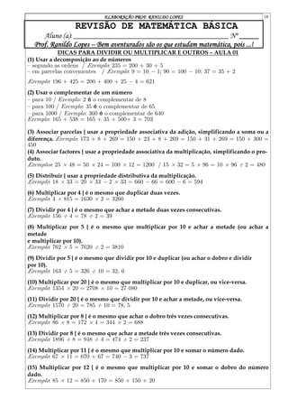 ELABORAÇÃO PROF. RANILDO LOPES 16
REVISÃO DE MATEMÁTICA BÁSICA
Aluno (a): ________________________________________ Nº _____
Prof. Ranildo Lopes – Bem aventurados são os que estudam matemática, pois ...!
DICAS PARA DIVIDIR OU MULTIPLICAR E OUTROS – AULA 01
(1) Usar a decomposição ao de números
{ segundo as ordens / Exemplo: 235 = 200 + 30 + 5
{ em parcelas convenientes / Exemplo: 9 = 10 ¡ 1; 90 = 100 ¡ 10; 37 = 35 + 2
Exemplo: 196 + 425 = 200 + 400 + 25 ¡ 4 = 621
(2) Usar o complementar de um número
{ para 10 / Exemplo: 2 é o complementar de 8
{ para 100 / Exemplo: 35 é o complementar de 65
{ para 1000 / Exemplo: 360 é o complementar de 640
Exemplo: 165 + 538 = 165 + 35 + 500+ 3 = 703
(3) Associar parcelas { usar a propriedade associativa da adição, simplificando a soma ou a
diferença. Exemplo: 173 + 8 + 269 = 150 + 23 + 8 + 269 = 150 + 31 + 269 = 150 + 300 =
450
(4) Associar factores { usar a propriedade associativa da multiplicação, simplificando o pro-
duto.
Exemplos: 25 £ 48 = 50 £ 24 = 100 £ 12 = 1200 / 15 £ 32 = 5 £ 96 = 10 £ 96 ¥ 2 = 480
(5) Distribuir { usar a propriedade distributiva da multiplicação.
Exemplo: 18 £ 33 = 20 £ 33 ¡ 2 £ 33 = 660 ¡ 66 = 600 ¡ 6 = 594
(6) Multiplicar por 4 { é o mesmo que duplicar duas vezes.
Exemplo: 4 £ 815 = 1630 £ 2 = 3260
(7) Dividir por 4 { é o mesmo que achar a metade duas vezes consecutivas.
Exemplo: 156 ¥ 4 = 78 ¥ 2 = 39
(8) Multiplicar por 5 { é o mesmo que multiplicar por 10 e achar a metade (ou achar a
metade
e multiplicar por 10).
Exemplo: 762 £ 5 = 7620 ¥ 2 = 3810
(9) Dividir por 5 { é o mesmo que dividir por 10 e duplicar (ou achar o dobro e dividir
por 10).
Exemplo: 163 ¥ 5 = 326 ¥ 10 = 326
(10) Multiplicar por 20 { é o mesmo que multiplicar por 10 e duplicar, ou vice-versa.
Exemplo: 1354 £ 20 = 2708 £ 10 = 27 080
(11) Dividir por 20 { é o mesmo que dividir por 10 e achar a metade, ou vice-versa.
Exemplo: 1570 ¥ 20 = 785 ¥ 10 = 785
(12) Multiplicar por 8 { é o mesmo que achar o dobro três vezes consecutivas.
Exemplo: 86 £ 8 = 172 £ 4 = 344 £ 2 = 688
(13) Dividir por 8 { é o mesmo que achar a metade três vezes consecutivas.
Exemplo: 1896 ¥ 8 = 948 ¥ 4 = 474 ¥ 2 = 237
(14) Multiplicar por 11 { é o mesmo que multiplicar por 10 e somar o número dado.
Exemplo: 67 £ 11 = 670 + 67 = 740 ¡ 3 = 737
(15) Multiplicar por 12 { é o mesmo que multiplicar por 10 e somar o dobro do número
dado.
Exemplo: 85 £ 12 = 850 + 170 = 850 + 150 + 20
 