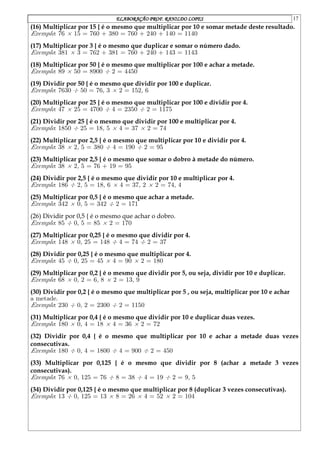 ELABORAÇÃO PROF. RANILDO LOPES 17
(16) Multiplicar por 15 { é o mesmo que multiplicar por 10 e somar metade deste resultado.
Exemplo: 76 £ 15 = 760 + 380 = 760 + 240 + 140 = 1140
(17) Multiplicar por 3 { é o mesmo que duplicar e somar o número dado.
Exemplo: 381 £ 3 = 762 + 381 = 760 + 240 + 143 = 1143
(18) Multiplicar por 50 { é o mesmo que multiplicar por 100 e achar a metade.
Exemplo: 89 £ 50 = 8900 ¥ 2 = 4450
(19) Dividir por 50 { é o mesmo que dividir por 100 e duplicar.
Exemplo: 7630 ¥ 50 = 763 £ 2 = 1526
(20) Multiplicar por 25 { é o mesmo que multiplicar por 100 e dividir por 4.
Exemplo: 47 £ 25 = 4700 ¥ 4 = 2350 ¥ 2 = 1175
(21) Dividir por 25 { é o mesmo que dividir por 100 e multiplicar por 4.
Exemplo: 1850 ¥ 25 = 185 £ 4 = 37 £ 2 = 74
(22) Multiplicar por 2,5 { é o mesmo que multiplicar por 10 e dividir por 4.
Exemplo: 38 £ 25 = 380 ¥ 4 = 190 ¥ 2 = 95
(23) Multiplicar por 2,5 { é o mesmo que somar o dobro à metade do número.
Exemplo: 38 £ 25 = 76 + 19 = 95
(24) Dividir por 2,5 { é o mesmo que dividir por 10 e multiplicar por 4.
Exemplo: 186 ¥ 25 = 186 £ 4 = 372 £ 2 = 744
(25) Multiplicar por 0,5 { é o mesmo que achar a metade.
Exemplo: 342 £ 05 = 342 ¥ 2 = 171
(26) Dividir por 0,5 { é o mesmo que achar o dobro.
Exemplo: 85 ¥ 05 = 85 £ 2 = 170
(27) Multiplicar por 0,25 { é o mesmo que dividir por 4.
Exemplo: 148 £ 025 = 148 ¥ 4 = 74 ¥ 2 = 37
(28) Dividir por 0,25 { é o mesmo que multiplicar por 4.
Exemplo: 45 ¥ 025 = 45 £ 4 = 90 £ 2 = 180
(29) Multiplicar por 0,2 { é o mesmo que dividir por 5, ou seja, dividir por 10 e duplicar.
Exemplo: 68 £ 02 = 68 £ 2 = 139
(30) Dividir por 0,2 { é o mesmo que multiplicar por 5 , ou seja, multiplicar por 10 e achar
a metade.
Exemplo: 230 ¥ 02 = 2300 ¥ 2 = 1150
(31) Multiplicar por 0,4 { é o mesmo que dividir por 10 e duplicar duas vezes.
Exemplo: 180 £ 04 = 18 £ 4 = 36 £ 2 = 72
(32) Dividir por 0,4 { é o mesmo que multiplicar por 10 e achar a metade duas vezes
consecutivas.
Exemplo: 180 ¥ 04 = 1800 ¥ 4 = 900 ¥ 2 = 450
(33) Multiplicar por 0,125 { é o mesmo que dividir por 8 (achar a metade 3 vezes
consecutivas).
Exemplo: 76 £ 0125 = 76 ¥ 8 = 38 ¥ 4 = 19 ¥ 2 = 95
(34) Dividir por 0,125 { é o mesmo que multiplicar por 8 (duplicar 3 vezes consecutivas).
Exemplo: 13 ¥ 0125 = 13 £ 8 = 26 £ 4 = 52 £ 2 = 104
 