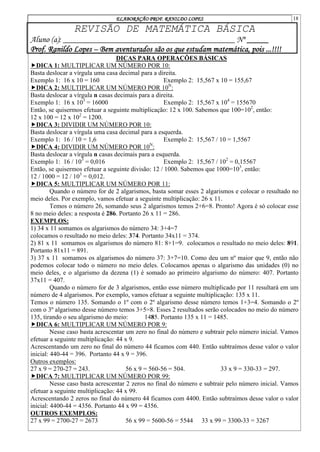 ELABORAÇÃO PROF. RANILDO LOPES 18
REVISÃO DE MATEMÁTICA BÁSICA
Aluno (a): ________________________________________ Nº _____
Prof. Ranildo Lopes – Bem aventurados são os que estudam matemática, pois ...!!!!
DICAS PARA OPERAÇÕES BÁSICAS
DICA 1: MULTIPLICAR UM NÚMERO POR 10:
Basta deslocar a vírgula uma casa decimal para a direita.
Exemplo 1: 16 x 10 = 160 Exemplo 2: 15,567 x 10 = 155,67
DICA 2: MULTIPLICAR UM NÚMERO POR 10N
:
Basta deslocar a vírgula n casas decimais para a direita.
Exemplo 1: 16 x 103
= 16000 Exemplo 2: 15,567 x 104
= 155670
Então, se quisermos efetuar a seguinte multiplicação: 12 x 100. Sabemos que 100=102
, então:
12 x 100 = 12 x 102
= 1200.
DICA 3: DIVIDIR UM NÚMERO POR 10:
Basta deslocar a vírgula uma casa decimal para a esquerda.
Exemplo 1: 16 / 10 = 1,6 Exemplo 2: 15,567 / 10 = 1,5567
DICA 4: DIVIDIR UM NÚMERO POR 10N
:
Basta deslocar a vírgula n casas decimais para a esquerda.
Exemplo 1: 16 / 103
= 0,016 Exemplo 2: 15,567 / 102
= 0,15567
Então, se quisermos efetuar a seguinte divisão: 12 / 1000. Sabemos que 1000=103
, então:
12 / 1000 = 12 / 103
= 0,012.
DICA 5: MULTIPLICAR UM NÚMERO POR 11:
Quando o número for de 2 algarismos, basta somar esses 2 algarismos e colocar o resultado no
meio deles. Por exemplo, vamos efetuar a seguinte multiplicação: 26 x 11.
Temos o número 26, somando seus 2 algarismos temos 2+6=8. Pronto! Agora é só colocar esse
8 no meio deles: a resposta é 286. Portanto 26 x 11 = 286.
EXEMPLOS:
1) 34 x 11 somamos os algarismos do número 34: 3+4=7
colocamos o resultado no meio deles: 374. Portanto 34x11 = 374.
2) 81 x 11 somamos os algarismos do número 81: 8+1=9. colocamos o resultado no meio deles: 891.
Portanto 81x11 = 891.
3) 37 x 11 somamos os algarismos do número 37: 3+7=10. Como deu um nº maior que 9, então não
podemos colocar todo o número no meio deles. Colocamos apenas o algarismo das unidades (0) no
meio deles, e o algarismo da dezena (1) é somado ao primeiro algarismo do número: 407. Portanto
37x11 = 407.
Quando o número for de 3 algarismos, então esse número multiplicado por 11 resultará em um
número de 4 algarismos. Por exemplo, vamos efetuar a seguinte multiplicação: 135 x 11.
Temos o número 135. Somando o 1º com o 2º algarismo desse número temos 1+3=4. Somando o 2º
com o 3º algarismo desse número temos 3+5=8. Esses 2 resultados serão colocados no meio do número
135, tirando o seu algarismo do meio: 1485. Portanto 135 x 11 = 1485.
DICA 6: MULTIPLICAR UM NÚMERO POR 9:
Nesse caso basta acrescentar um zero no final do número e subtrair pelo número inicial. Vamos
efetuar a seguinte multiplicação: 44 x 9.
Acrescentando um zero no final do número 44 ficamos com 440. Então subtraímos desse valor o valor
inicial: 440-44 = 396. Portanto 44 x 9 = 396.
Outros exemplos:
27 x 9 = 270-27 = 243. 56 x 9 = 560-56 = 504. 33 x 9 = 330-33 = 297.
DICA 7: MULTIPLICAR UM NÚMERO POR 99:
Nesse caso basta acrescentar 2 zeros no final do número e subtrair pelo número inicial. Vamos
efetuar a seguinte multiplicação: 44 x 99.
Acrescentando 2 zeros no final do número 44 ficamos com 4400. Então subtraímos desse valor o valor
inicial: 4400-44 = 4356. Portanto 44 x 99 = 4356.
OUTROS EXEMPLOS:
27 x 99 = 2700-27 = 2673 56 x 99 = 5600-56 = 5544 33 x 99 = 3300-33 = 3267
 