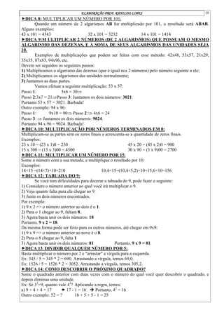 ELABORAÇÃO PROF. RANILDO LOPES 19
DICA 8: MULTIPLICAR UM NÚMERO POR 101:
Quando um número de 2 algarismos AB for multiplicado por 101, o resultado será ABAB.
Alguns exemplos:
43 x 101 = 4343 32 x 101 = 3232 14 x 101 = 1414
DICA 9:M ULTIPLICAR 2 NÚMEROS (DE 2 ALGARISMOS) QUE POSSUAM O MESMO
ALGARISMO DAS DEZENAS, E A SOMA DE SEUS ALGARISMOS DAS UNIDADES SEJA
10.
Exemplos de multiplicações que podem ser feitas com esse método: 42x48, 53x57, 21x29,
35x35, 87x83, 94x96, etc.
Devem ser seguidos os seguintes passos:
1) Multiplicamos o algarismo das dezenas (que é igual nos 2 números) pelo número seguinte a ele;
2) Multiplicamos os algarismos das unidades normalmente;
3) Juntamos as duas partes.
Vamos efetuar a seguinte multiplicação: 53 x 57:
Passo 1: 5x6 = 30
Passo 2:3x7 = 21Passo 3: Juntamos os dois números: 3021.
Portanto 53 x 57 = 3021. Barbada!
Outro exemplo: 94 x 96:
Passo 1: 9x10 = 90 Passo 2: 4x6 = 24
Passo 3:  Juntamos os dois números: 9024.
Portanto 94 x 96 = 9024. Barbada!
DICA 10: MULTIPLICAÇÃO POR NÚMEROS TERMINADOS EM 0:
Multiplicam-se as partes sem os zeros finais e acrescenta-se a quantidade de zeros finais.
Exemplos:
23 x 10 = (23 x 1)0 = 230 45 x 20 = (45 x 2)0 = 900
15 x 300 = (15 x 3)00 = 4500 30 x 90 = (3 x 9)00 = 2700
DICA 11: MULTIPLICAR UM NÚMERO POR 15:
Some o número com a sua metade, e multiplique o resultado por 10.
Exemplos:
14×15 =(14+7)×10=210 10,4×15=(10,4+5,2)×10=15,6×10=156
DICA 12: TABUADA DO 9:
Se você tem dificuldades para decorar a tabuada do 9, pode fazer o seguinte:
1) Considere o número anterior ao qual você irá multiplicar o 9.
2) Veja quanto falta para ele chegar ao 9.
3) Junte os dois números encontrados.
Por exemplo:
1) 9 x 2 => o número anterior ao dois é o 1.
2) Para o 1 chegar ao 9, faltam 8.
3) Agora basta unir os dois números: 18
Portanto, 9 x 2 = 18.
Da mesma forma pode ser feito para os outros números, até chegar em 9x9:
1) 9 x 9 => o número anterior ao nove é o 8.
2) Para o 8 chegar ao 9, falta 1
3) Agora basta unir os dois números: 81 Portanto, 9 x 9 = 81.
DICA 13: DIVIDIR QUALQUER NÚMERO POR 5:
Basta multiplicar o número por 2 e "arrastar" a vírgula para a esquerda.
Ex: 345 / 5 = 345 * 2 = 690. Arrastando a vírgula, temos 69,0.
Ex: 1526 / 5 = 1526 * 2 = 3052. Arrastando a vírgula, temos 305,2.
DICA 14: COMO DESCOBRIR O PRÓXIMO QUADRADO?
Some o quadrado anterior com duas vezes com o número do qual você quer descobrir o quadrado, e
depois diminua uma unidade.
Ex: Se 32
=9, quanto vale 42
? Aplicando a regra, temos:
a) 9 + 4 + 4 = 17  17 - 1 = 16  Portanto, 42
= 16
Outro exemplo: 52 = ? 16 + 5 + 5 - 1 = 25
 