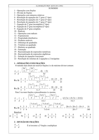 ELABORAÇÃO PROF. RANILDO LOPES 2
SUMÁRIO
1 – Operações com frações
2 – Divisão de frações
3 – Operações com números relativos
4 – Resolução de equações do 1º grau (1º tipo)
5 – Resolução de equações do 1º grau (2º tipo)
6 – Resolução de equações do 1º grau (3º tipo)
7 – Equação do 2º grau incompleta (1º tipo)
8 – Equação do 2º grau incompleta (2º tipo)
9 – Equação do 2º grau completa
10 – Radicais
11 – Operações com radicais
12 – Exponenciais
13 – Propriedade distributiva
14 – Produtos notáveis
15 – Diferença de quadrados
16 – Trinômio ao quadrado
17 – Binômio ao quadrado
18 – Fatoração
19 – Racionalização de expressões numéricas
20 – Racionalização de expressões algébricas
21 – Solução de equações irracionais
22 – Resolução de sistemas de 2 equações a 2 incógnitas
1 – OPERAÇÕES COM FRAÇÕES
O método mais direto de resolver frações é o do máximo divisor comum:
b
a
+
d
c
=
bd
c
d
bd
a
b
bd














=
bd
bc
da 
Ex. 1)
3
2
+
7
5
=
7
3
5
7
7
3
2
3
7
3







 







 
=
21
15
14 
=
21
29
Ex. 2)
5
4
-
7
2
=
7
5
2
7
7
5
4
5
7
5







 







 
=
35
10
28 
=
35
18
Para 3 ou mais frações o procedimento é o mesmo.
b
a
+
d
c
+
f
e
=
f
d
b
e
f
f
d
b
c
d
f
d
b
a
b
f
d
b

























=
f
d
b
e
d
b
c
f
b
a
f
d )
(
)
(
)
( 

Ex. 3)
7
5
+
5
2
-
4
3
=
4
5
7
3
4
4
5
7
2
5
4
5
7
5
7
4
5
7








 








 








 

=
7
20
3
35
2
28
5
20






=
140
51
Resolver:
a)
7
2
+
9
1
b)
7
3
-
5
1
c)
11
8
-
5
4
d)
7
3
9
2
4
1

 e)
11
4
8
3
9
4

 f)
5
4
9
2
3
5


2 – DIVISÃO DE FRAÇÕES
d
c
b
a
 É só inverter a 2ª fração e multiplicar
 