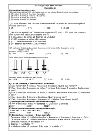 ELABORAÇÃO PROF. RANILDO LOPES 20
APLICAÇÃO 01
Marque (X) na alternativa correta:
1) Um garoto completou 1.960 bolinhas de gude em sua coleção. Esse número é composto por:
( ) 1 unidade de milhar, 9 dezenas e 6 unidades.
( ) 1 unidade de milhar, 9 centenas e 6 dezenas.
( ) 1 unidade de milhar, 60 unidades.
( ) 1 unidade de milhar, 90 unidades.
2) O litoral Brasileiro tem cerca de 7.500 quilômetros de extensão. Este número possui
quantas centenas?
( ) 5 ( ) 75 ( ) 500 ( ) 7.500
3) Na biblioteca pública de Cachoeiro de Itapemirim-ES, há 112.620 livros. Decompondo
esse número nas sas diversas ordens tem-se:
( ) 12 unidades de milhar, 26 dezenas e 2 unidades
( ) 1.126 centenas de milhar e 20 dezenas
( ) 112 unidades de milhar e 620 unidades
( ) 11 dezenas de milhar e 2.620 centenas
4) A professora de João pediu para ele decompor um número e ele fez da seguinte forma:
4 x 1000 + 3 x 10 + 5 x 1
Qual foi o número pedido?
A( ) 4035 B( ) 4305 C( ) 5034 D( ) 5304
5) No ábaco abaixo, Cristina representou um número
Qual foi o número representado por Cristina?
A( ) 1.314 B( ) 4.131 C( ) 10.314 D( ) 41.301
6) Leia as charadas, e descubra qual é o número.
a) Este número tem 4 centena, 7 dezenas e 6 unidades. Qual é este número?
b) Este número tem 9 unidades de milhar, 1 centena, 3 dezenas e 8 unidades. Qual número
é este?
c) Este número tem 3 unidades de milhar, 6 centenas, 9 dezenas e 4 unidades. Qual número
é este?
d) Este número tem 1 dezena, e 3 unidades. Qual número é este?
e) Este número tem 4 centenas, 3 dezenas, e 7 unidades. Qual número é este?
7) Decomponha os números conforme o exemplo:
1530 = 1 Unidade de milhar + 5 centenas + 3 Dezenas + 0 Unidade
2369 = 3495= 16521=
8) Decomponha os números conforme o exemplo:
1530 = 1x1000 + 5x100 + 3x10 + 0x1
2669 = 342= 12572=
9) Componha os números - Siga o exemplo:
1 Dezena de milhar + 2 unidades de milhar + 4 centenas + 9 dezenas + 1 unidade = 12.491
3 Dezena de milhar + 7 unidade de milhar + 6 centenas + 9 dezenas + 0 unidade = ?
7 centenas +0 dezena + 3 unidades = ?
7 dezenas + 4 unidades = ?
2 unidade de milhar +0 centena+ 9 dezenas + o unidade = ?
 