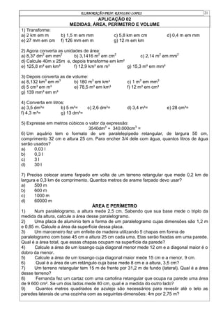 ELABORAÇÃO PROF. RANILDO LOPES 21
APLICAÇÃO 02
MEDIDAS, ÁREA, PERÍMETRO E VOLUME
1) Transforme:
a) 2 km em m b) 1,5 m em mm c) 5,8 km em cm d) 0,4 m em mm
e) 27 mm em cm f) 126 mm em m g) 12 m em km
2) Agora converta as unidades de área:
a) 8,37 dm2
em mm2
b) 3,1416 m2
em cm2
c) 2,14 m2
em mm2
d) Calcule 40m x 25m e, depois transforme em km²
e) 125,8 m² em km² f) 12,9 km² em m² g) 15,3 m² em mm²
3) Depois converta as de volume:
a) 8,132 km3
em m3
b) 180 m3
em km³ c) 1 m3
em mm3
d) 5 cm³ em m³ e) 78,5 m³ em km³ f) 12 m³ em cm³
g) 139 mm³ em m³
4) Converta em litros:
a) 3,5 dm³= b) 5 m³= c) 2,6 dm³= d) 3,4 m³= e) 28 cm³=
f) 4,3 m³= g) 13 dm³=
5) Expresse em metros cúbicos o valor da expressão:
3540dm3
+ 340.000cm3
=
6) Um aquário tem o formato de um paralelepípedo retangular, de largura 50 cm,
comprimento 32 cm e altura 25 cm. Para encher 3/4 dele com água, quantos litros de água
serão usados?
a) 0,03 l
b) 0,3 l
c) 3 l
d) 30 l
7) Preciso colocar arame farpado em volta de um terreno retangular que mede 0,2 km de
largura e 0,3 km de comprimento. Quantos metros de arame farpado devo usar?
a) 500 m
b) 600 m
c) 1000 m
d) 60000 m
ÁREA E PERÍMETRO
1) Num paralelogramo, a altura mede 2,5 cm. Sabendo que sua base mede o triplo da
medida da altura, calcule a área desse paralelogramo.
2) Uma placa de alumínio tem a forma de um paralelogramo cujas dimensões são 1,2 m
e 0,85 m. Calcule a área da superfície dessa placa.
3) Um marceneiro fez um enfeite de madeira utilizando 5 chapas em forma de
paralelogramo com base 45 cm e altura 25 cm cada uma. Elas serão fixadas em uma parede.
Qual é a área total, que essas chapas ocupam na superfície da parede?
4) Calcule a área de um losango cuja diagonal menor mede 12 cm e a diagonal maior é o
dobro da menor.
5) Calcule a área de um losango cuja diagonal maior mede 15 cm e a menor, 9 cm.
6) Qual é a área de um retângulo cuja base mede 8 cm e a altura, 3,5 cm?
7) Um terreno retangular tem 15 m de frente por 31,2 m de fundo (lateral). Qual é a área
desse terreno?
8) Fernanda fez um cartaz com uma cartolina retangular que ocupa na parede uma área
de 9 600 cm². Se um dos lados mede 80 cm, qual é a medida do outro lado?
9) Quantos metros quadrados de azulejo são necessários para revestir até o teto as
paredes laterais de uma cozinha com as seguintes dimensões: 4m por 2,75 m?
 