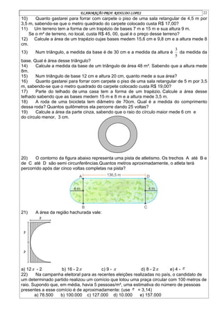 ELABORAÇÃO PROF. RANILDO LOPES 22
10) Quanto gastarei para forrar com carpete o piso de uma sala retangular de 4,5 m por
3,5 m, sabendo-se que o metro quadrado do carpete colocado custa R$ 17,00?
11) Um terreno tem a forma de um trapézio de bases 7 m e 15 m e sua altura 9 m.
Se o m² de terreno, no local, custa R$ 45, 00, qual é o preço desse terreno?
12) Calcule a área de um trapézio cujas bases medem 15,6 cm e 9,8 cm e a altura mede 8
cm.
13) Num triângulo, a medida da base é de 30 cm e a medida da altura é
5
3
da medida da
base. Qual é área desse triângulo?
14) Calcule a medida da base de um triângulo de área 48 m². Sabendo que a altura mede
8m.
15) Num triângulo de base 12 cm e altura 20 cm, quanto mede a sua área?
16) Quanto gastarei para forrar com carpete o piso de uma sala retangular de 5 m por 3,5
m, sabendo-se que o metro quadrado do carpete colocado custa R$ 19,00?
17) Parte do telhado de uma casa tem a forma de um trapézio. Calcule a área desse
telhado sabendo que as bases medem 15 m e 8 m e a altura mede 3,5 m.
18) A roda de uma bicicleta tem diâmetro de 70cm. Qual é a medida do comprimento
dessa roda? Quantos quilômetros ela percorre dando 25 voltas?
19) Calcule a área da parte cinza, sabendo que o raio do círculo maior mede 6 cm e
do círculo menor, 3 cm.
20) O contorno da figura abaixo representa uma pista de atletismo. Os trechos A até B e
de C até D são semi circunferências.Quantos metros aproximadamente, o atleta terá
percorrido após dar cinco voltas completas na pista?
21) A área da região hachurada vale:
a) 12 - 2 b) 16 - 2 c) 9 -  d) 8 - 2 e) 4 - 
22) Na campanha eleitoral para as recentes eleições realizadas no país, o candidato de
um determinado partido realizou um comício que lotou uma praça circular com 100 metros de
raio. Supondo que, em média, havia 5 pessoas/m², uma estimativa do número de pessoas
presentes a esse comício é de aproximadamente: (use  = 3,14)
a) 78.500 b) 100.000 c) 127.000 d) 10.000 e) 157.000
 