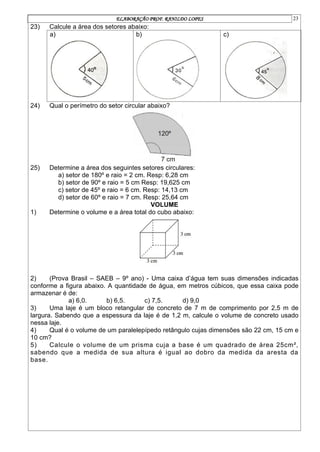ELABORAÇÃO PROF. RANILDO LOPES 23
23) Calcule a área dos setores abaixo:
a) b) c)
24) Qual o perímetro do setor circular abaixo?
25) Determine a área dos seguintes setores circulares:
a) setor de 180º e raio = 2 cm. Resp: 6,28 cm
b) setor de 90º e raio = 5 cm Resp: 19,625 cm
c) setor de 45º e raio = 6 cm. Resp: 14,13 cm
d) setor de 60º e raio = 7 cm. Resp: 25,64 cm
VOLUME
1) Determine o volume e a área total do cubo abaixo:
2) (Prova Brasil – SAEB – 9º ano) - Uma caixa d’água tem suas dimensões indicadas
conforme a figura abaixo. A quantidade de água, em metros cúbicos, que essa caixa pode
armazenar é de:
a) 6,0. b) 6,5. c) 7,5. d) 9,0
3) Uma laje é um bloco retangular de concreto de 7 m de comprimento por 2,5 m de
largura. Sabendo que a espessura da laje é de 1,2 m, calcule o volume de concreto usado
nessa laje.
4) Qual é o volume de um paralelepípedo retângulo cujas dimensões são 22 cm, 15 cm e
10 cm?
5) Calcule o volume de um prisma cuja a base é um quadrado de área 25cm²,
sabendo que a medida de sua altura é igual ao dobro da medida da aresta da
base.
 