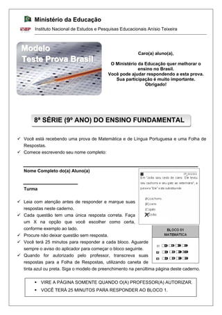 Ministério da Educação
Instituto Nacional de Estudos e Pesquisas Educacionais Anísio Teixeira
9 Você está recebendo uma prova de Matemática e de Língua Portuguesa e uma Folha de
Respostas.
9 Comece escrevendo seu nome completo:
Nome Completo do(a) Aluno(a)
Turma
9 Leia com atenção antes de responder e marque suas
respostas neste caderno.
9 Cada questão tem uma única resposta correta. Faça
um X na opção que você escolher como certa,
conforme exemplo ao lado.
9 Procure não deixar questão sem resposta.
9 Você terá 25 minutos para responder a cada bloco. Aguarde
sempre o aviso do aplicador para começar o bloco seguinte.
9 Quando for autorizado pelo professor, transcreva suas
respostas para a Folha de Respostas, utilizando caneta de
tinta azul ou preta. Siga o modelo de preenchimento na penúltima página deste caderno.
8ª SÉRIE (9º ANO) DO ENSINO FUNDAMENTAL
M
M
Mo
o
od
d
de
e
el
l
lo
o
o Caro(a) aluno(a),
T
T
Te
e
es
s
st
t
te
e
e P
P
Pr
r
ro
o
ov
v
va
a
a B
B
Br
r
ra
a
as
s
si
i
il
l
l O Ministério da Educação quer melhorar o
ensino no Brasil.
Você pode ajudar respondendo a esta prova.
Sua participação é muito importante.
Obrigado!
ƒ VIRE A PÁGINA SOMENTE QUANDO O(A) PROFESSOR(A) AUTORIZAR.
ƒ VOCÊ TERÁ 25 MINUTOS PARA RESPONDER AO BLOCO 1.
 